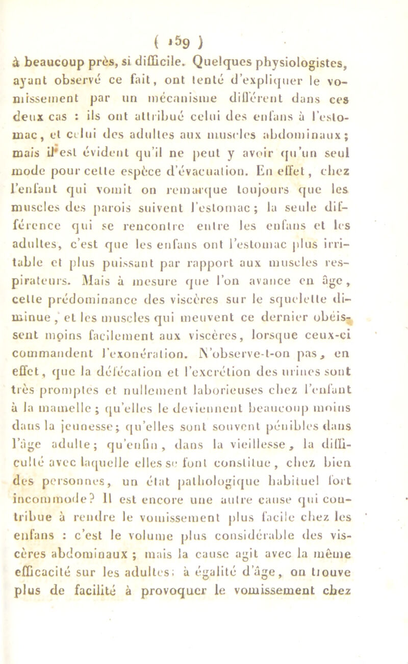 ( j59 } à beaucoup près, si difficile. Quelques physiologistes, ayant observé ce fait, ont lente d’expliquer le vo- missement par un mécanisme di lièrent dans ces deux cas : ils ont attribué celui des enfans à l’esto- mac, et celui des adultes aux muscles abdominaux; mais il*esl évident qu’il ne peut y avoir qu’un seul mode pour celle espèce d’évacuation. En effet, chez l’enfant qui vomit on remarque toujours que les muscles des parois suivent l’estomac ; la seule dif- férence qui se rencontre entre les enfans et les adultes, c’est que les enfans ont l’estomac plus irri- table et plus puissant par rapport aux muscles res- pirateurs. Mais à mesure que l’on avance en âge , celle prédominance des viscères sur le squelette di- minue , et les muscles qui meuvent ce dernier obéis% sent moins facilement aux viscères, lorsque ceux-ci commandent l'exonération. i\’observe-t-on pas, en effet, que la défécation et l’excrétion des mines sont très promptes et nullement laborieuses chez l’enfant à la mamelle ; qu elles le deviennent beaucoup moins dans la jeunesse; qu’elles sont souvent pénibles dans l’âge adulte; qu’enGn , dans la vieillesse, la diffi- culté avec laquelle elles se font constitue, chez bien des personnes, un état pathologique habituel fort incommode? Il est encore une autre cause qui con- tribue à rendre le vomissement plus facile chez les enfans : c’est le volume plus considérable des vis- cères abdominaux ; mais la cause agit avec la même efficacité sur les adultes; à égalité d’âge, on tiouve plus de facilité à provoquer le vomissement chez