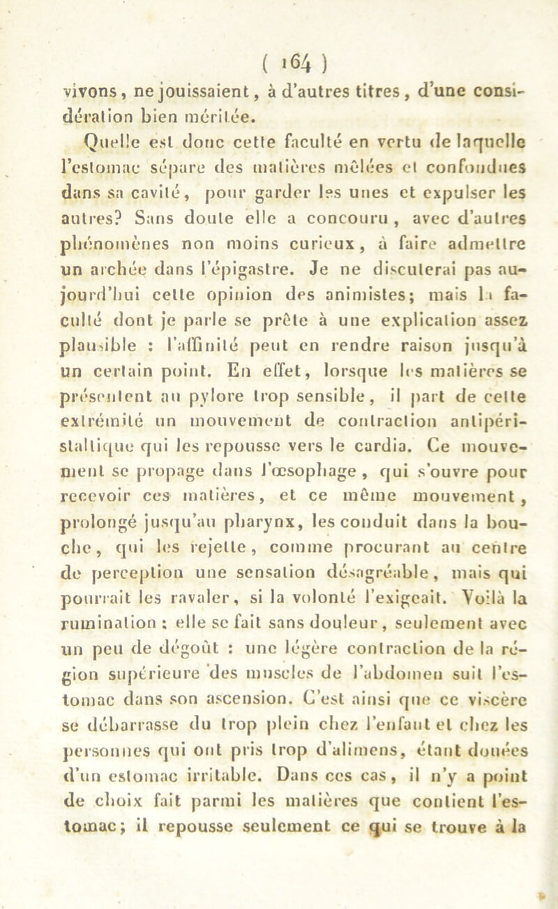 ( «64 ) vivons, ne jouissaient, à d’autres titres, d’une consi- dération bien méritée. Quelle est donc cette faculté en vertu de laquelle l’estomac sépare des matières mêlées et confondues dans sa cavité, pour garder les unes et expulser les autres? Sans doute elle a concouru , avec d’autres phénomènes non moins curieux , à faire admettre un archée dans l’épigastre. Je ne discuterai pas au- jourd’hui celle opinion des animistes; mais li fa- culté dont je parle se prête à une explication assez plausible ; l'affinité peut en rendre raison jusqu’à un certain point. En effet, lorsque les matières se présentent au pylore trop sensible, il part de celte extrémité un mouvement de contraction anlipéri- stallique qui les repousse vers le cardia. Ce mouve- ment se propage dans l’œsophage, qui s’ouvre pour recevoir ces matières, et ce même mouvement, prolongé jusqu’au pharynx, les conduit dans la bou- che, qui les rejette, comme procurant au centre de perception une sensation désagréable, mais qui pourrait les ravaler, si la volonté l’exigeait. Voilà la rumination; elle se fait sans douleur, seulement avec un peu de dégoût ; une légère contraction de la ré- gion supérieure des muscles de l’abdomen suit l’es- tomac dans son ascension. C’est ainsi que ce viscère se débarrasse du trop plein chez l’enfant et chez les personnes qui ont pris trop d’alimens, étant douées d’un estomac irritable. Dans ces cas, il n’y a point de choix fait parmi les matières que contient l’es- tomac; il repousse seulement ce qui se trouve à la