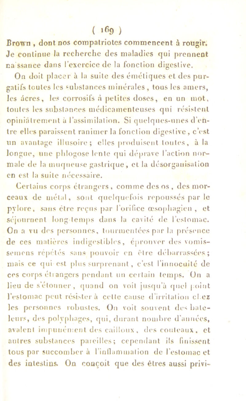 ( lfi9 ) Brown , dont nos compatriotes commencent à rougir. Je continue la recherche des maladies qui prennent na ssance dans l’exercice de la fonction digestive. On doit placer à la suite des émétiques et des pur- gatifs toutes les substances minérales , tous les amers, les âcres, les corrosifs à petites doses, en un mot, toutes les substances médicamenteuses qui résistent opiniâtrement à l’assimilation. Si quelques-unes d’en- tre elles paraissent ranimer la fonction digestive, c’est un avantage illusoire; elles produisent toutes, à la longue, une phlogose lente qui déprave l’action nor- male de la muqueuse gastrique, et la désorganisation en est la suite nécessaire. Certains corps étrangers, comme des os , des mor- ceaux de métal, sont quelquefois repoussés par le pylore, sans être reçus par l'orifice œsophagien , et séjournent long temps dans la caxité de l’estomac. On a vu des personnes, tourmentées par la présence de ces matières indigeslibles, éprouver des vomis- semens répétés sans pouvoir en être débarrassées; mais ce qui est plus surprenant, c’est l’innocuité de ces corps étiangers pendant un certain temps. On a lieu de s’étonner, quand on voit jusqu’à quel point l’estomac peut résistera celle cause d’irrilalion cl oz les personnes robustes. On voit souvent des bate- leurs, des polyphages, qui, durant nombre d’années, avalent impunément des cailloux , des couteaux, et autres substances pareilles; cependant ils finissent tous par succomber à l’inllummalion de l’estomac et des intestins. On conçoit que des êtres aussi privi-