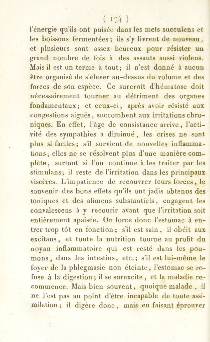 ( » 74 ) l’énergie qu’ils ont puisée dans les mets succulens et les boissons fermentées; ils s’y livrent de nouveau, et plusieurs sont assez heureux pour résister un grand nombre de fois à des assauts aussi violens. Mais il est un terme à tout; il n’est donné à aucun être organisé de s’élever au-dessus du volume et des forces de son espèce. Ce surcroît d’hématose doit nécessairement tourner au détriment des organes fondamentaux; et ceux-ci, après avoir résisté aux congestions aiguës, succombent aux irritations chro- niques. En effet, l’âge de consistance arrive, l’acti- vité des sympathies a diminué , les crises ne sont plus si faciles; s’il survient de nouvelles inflamma- tions, elles ne se résolvent plus d’une manière com- plète, surtout si l’on continue à les traiter par les stimulans; il reste de l’irritation dans les principaux viscères. L’impatience de recouvrer leurs forces, le souvenir des bons effets qu’ils ont jadis obtenus des toniques et des alimens substantiels, engagent les convalescens à y recourir avant que l’irritation soit entièrement apaisée. On force donc l’estomac à en- trer trop tôt en fonction; s’il est sain, il obéit aux excitans, et toute la nutrition tourne au profit du noyau inflammatoire qui est resté dans les pou- mons, dans les intestins, etc.; s’il est lui-même le foyer de la phlegmasie non éteinte, l’estomac se re- fuse à la digestion ; il se surexcite , et la maladie re- commence. Mais bien souvent, quoique malade , il ne l’est pas au point d’être incapable de toute assi- milation ; il digère donc , mais en faisant éprouver