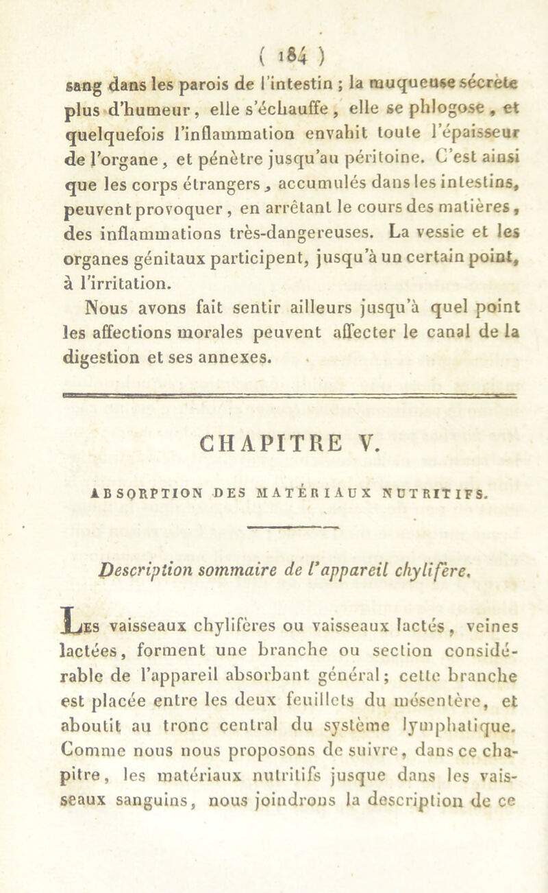 sang dans les parois de l’intestin ; la muqueuse sécrété plus d’humeur, elle s’échauffe , elle se phlogose , et quelquefois l’inflammation envahit toute l’épaisseur de l’organe , et pénètre jusqu’au péritoine. C est ainsi que les corps étrangers , accumulés dans les intestins, peuvent provoquer , en arrêtant le cours des matières, des inflammations très-dangereuses. La vessie et les organes génitaux participent, jusqu’à un certain point, à l’irritation. Nous avons fait sentir ailleurs jusqu’à quel point les affections morales peuvent affecter le canal de la digestion et ses annexes. CHAPITRE V. ABSORPTION DES MATERIAUX N DT RIT IFS. Description sotnmaire de Vappareil chylifère. Les vaisseaux chylifères ou vaisseaux lactés, veines lactées, forment une branche ou section considé- rable de l’appareil absorbant général; cette branche est placée entre les deux feuillets du mésentère, et aboutit au tronc central du système lymphatique. Comme nous nous proposons de suivre, dans ce cha- pitre , les matériaux nutritifs jusque dans les vais- seaux sanguins, nous joindrons la description de ce