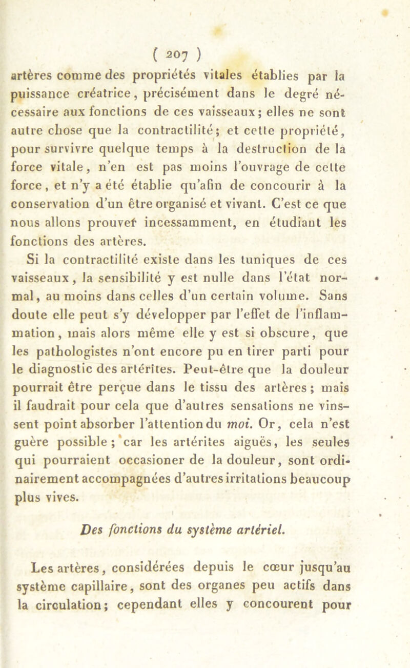 artères comme des propriétés vitales établies par la puissance créatrice, précisément dans le degré né- cessaire aux fondions de ces vaisseaux; elles ne sont autre chose que la contractilité; et cette propriété, pour survivre quelque temps à la destruction de la force vitale, n’en est pas moins l’ouvrage de celte force, et n’y a été établie qu’afin de concourir à la conservation d’un être organisé et vivant. C’est ce que nous allons prouvef incessamment, en étudiant les fonctions des artères. Si la contractilité existe dans les tuniques de ces vaisseaux, la sensibilité y est nulle dans l’état nor- mal, au moins dans celles d’un certain volume. Sans doute elle peut s’y développer par l’effet de l’inflam- mation, mais alors même elle y est si obscure, que les pathologistes n’ont encore pu en tirer parti pour le diagnostic des artérites. Peut-être que la douleur pourrait être perçue dans le tissu des artères; mais il faudrait pour cela que d’autres sensations ne vins- sent point absorber l’attention du moi. Or, cela n’est guère possible ; car les artérites aiguës, les seules qui pourraient occasioner de la douleur, sont ordi- nairement accompagnées d’autres irritations beaucoup plus vives. Des fondions du système artériel. Les artères, considérées depuis le cœur jusqu’au système capillaire, sont des organes peu actifs dans la circulation; cependant elles y concourent pour