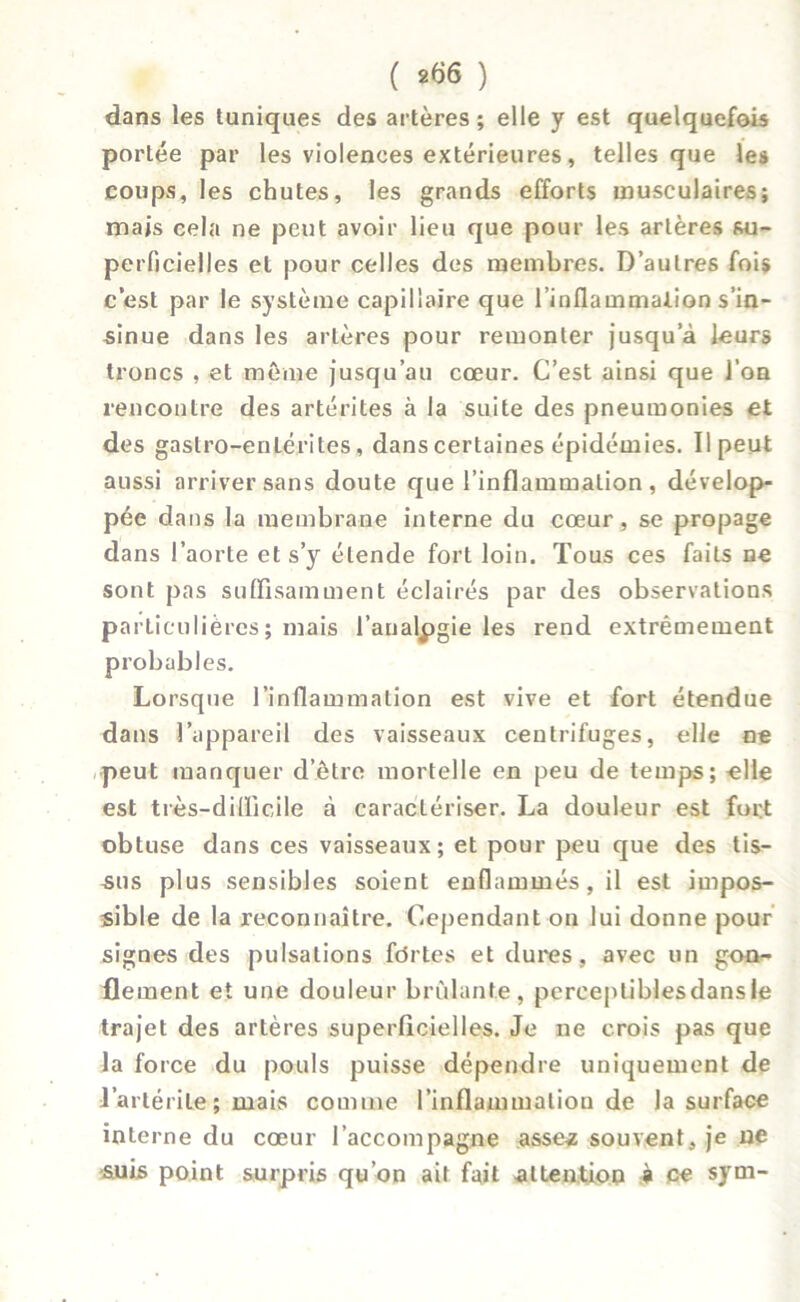 dans les tuniques des artères; elle y est quelquefois portée par les violences extérieures, telles que les coups, les chutes, les grands efforts musculaires; mais cela ne peut avoir lieu que pour les artères su- perficielles et pour celles des membres. D’autres fois c’est par le système capillaire que l’inflammation s’in- sinue dans les artères pour remonter jusqu’à leurs troncs , et même jusqu’au cœur. C’est ainsi que l’on rencontre des artérites à la suite des pneumonies et des gastro-enLérites, dans certaines épidémies. Il peut aussi arriver sans doute que l’inflammation, dévelop- pée dans la membrane interne du cœur, se propage dans l’aorte et s’y étende fort loin. Tous ces faits ne sont pas suffisamment éclairés par des observations particulières ; mais l’analpgie les rend extrêmement probables. Lorsque l’inflammation est vive et fort étendue dans l’appareil des vaisseaux centrifuges, elle ne •peut manquer d’être mortelle en peu de temps; elle est très-difficile à caractériser. La douleur est fort obtuse dans ces vaisseaux; et pour peu que des tis- sus plus sensibles soient enflammés, il est impos- sible de la reconnaître. Cependant on lui donne pour signes des pulsations fortes et dures, avec un gon- flement et une douleur brûlante, perceptiblesdansle trajet des artères superficielles. Je ne crois pas que la force du pouls puisse dépendre uniquement de l’artérite ; mais comme l’inflammation de la surface interne du cœur l’accompagne asse« souvent, je ne suis point surpris qu’on ait fait attention à ce sym-