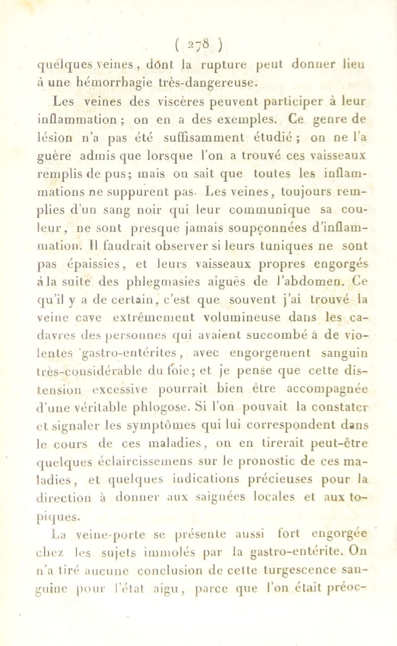 ( ^ ) quelques veines , dônt la rupture peut donner lieu à une hémorrhagie très-dangereuse. Les veines des viscères peuvent participer à leur inflammation ; on en a des exemples. Ce genre de lésion n’a pas été suffisamment étudié ; on ne l a guère admis que lorsque l’on a trouvé ces vaisseaux remplis de pus ; mais on sait que toutes les inflam- mations ne suppurent pas- Les veines, toujours rem- plies d’un sang noir qui leur communique sa cou- leur, ne sont presque jamais soupçonnées d’inflam- mation. 11 faudrait observer si leurs tuniques ne sont pas épaissies, et leurs vaisseaux propres engorgés à la suite des phlegmasies aiguës de l’abdomen. Ce qu’il y a de certain, c’est que souvent j’ai trouvé la veine cave extrêmement volumineuse dans les ca- davres des personnes qui avaient succombé à de vio- lentes gastro-entérites , avec engorgement sanguin très-considérable du foie; et je pense que cette dis- tension excessive pourrait bien être accompagnée d'une véritable phlogose. Si l’on pouvait la constater et signaler les symptômes qui lui correspondent dans le cours de ces maladies, on en tirerait peut-être quelques éclaircissemens sur le pronostic de ces ma- ladies, et quelques indications précieuses pour la direction à donner aux saignées locales et aux to- piques. La veine-porte se présente aussi tort engorgée chez les sujets immolés par la gastro-entérite. On n’a tiré aucune conclusion de cette turgescence san- guine pour l’état aigu, parce que l’on était préoc-