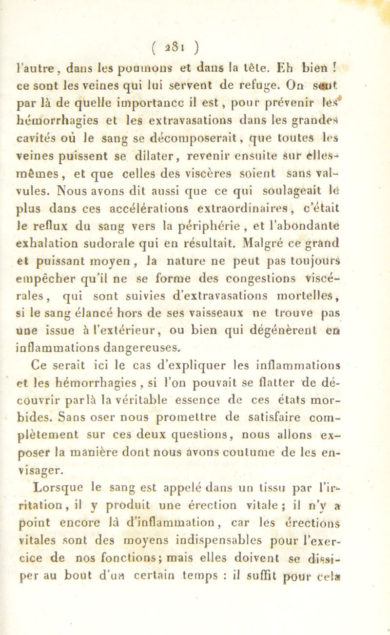 l'autre, dans les poumons et dans la tête. Eh bien î ce sont les veines qui lui servent de refuge. On saut par là de quelle importance il est, pour prévenir lesJ hémorrhagies et les extravasations dans les grandes cavités où le sang se décomposerait, que toutes les veines puissent se dilater, revenir ensuite sur elles- mêmes, et que celles des viscères soient sans val- vules. Nous avons dit aussi que ce qui soulageait lé plus dans ces accélérations extraordinaires, c’était le reflux du sang vers la périphérie , et l’abondante exhalation sudorale qui en résultait. Malgré ce grand et puissant moyen, la nature ne peut pas toujours empêcher qu’il ne se forme des congestions viscé- rales, qui sont suivies d’extravasations mortelles, si le sang élancé hors de ses vaisseaux ne trouve pas une issue à l’extérieur, ou bien qui dégénèrent en inflammations dangereuses. Ce serait ici le cas d’expliquer les inflammations et les hémorrhagies , si l’on pouvait se flatter de dé- couvrir parlà la véritable essence de ces états mor- bides. Sans oser nous promettre de satisfaire com- plètement sur ces deux questions, nous allons ex- poser la manière dont nous avons coutume de les en- visager. Lorsque le sang est appelé dans un tissu par l’ir- ritation, il y produit une érection vitale; il n’y a point encore là d’inflammation, car les érections vitales sont des moyens indispensables pour l’exer- cice de nos fonctions; mais elles doivent se dissi- per au bout d’un certain temps : il suffit pour cela