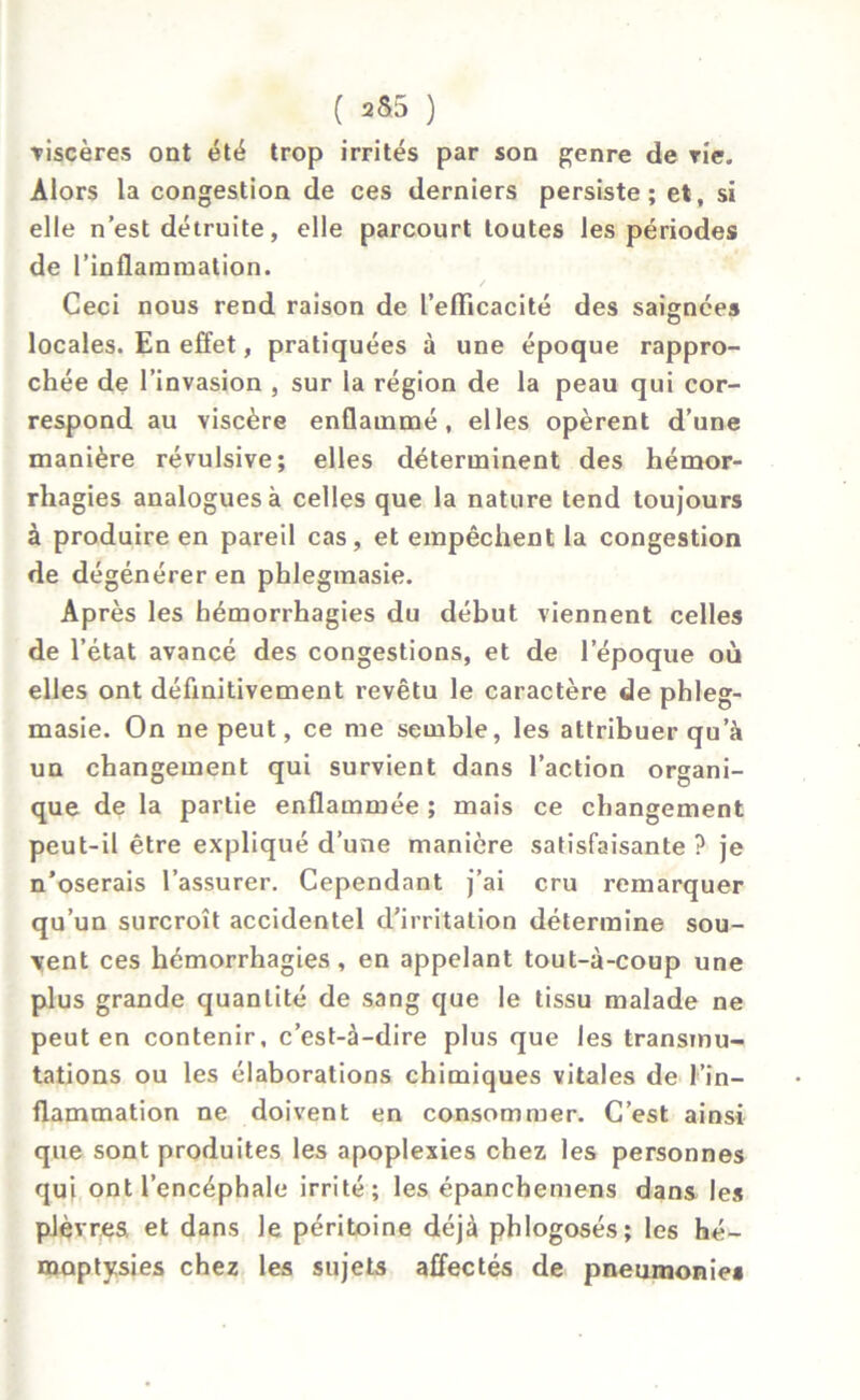 •viscères ont été trop irrités par son genre de vie. Alors la congestion de ces derniers persiste; et, si elle n’est détruite, elle parcourt toutes les périodes de l’inflammation. Ceci nous rend raison de l’eflicacité des saignées locales. En effet, pratiquées à une époque rappro- chée de l’invasion , sur la région de la peau qui cor- respond au viscère enflammé, elles opèrent d’une manière révulsive; elles déterminent des hémor- rhagies analogues à celles que la nature tend toujours à produire en pareil cas, et empêchent la congestion de dégénérer en phlegmasie. Après les hémorrhagies du début viennent celles de l’état avancé des congestions, et de l’époque où elles ont définitivement revêtu le caractère de phleg- masie. On ne peut, ce me semble, les attribuer qu’à un changement qui survient dans l’action organi- que de la partie enflammée ; mais ce changement peut-il être expliqué d’une manière satisfaisante ? je n’oserais l’assurer. Cependant j’ai cru remarquer qu’un surcroît accidentel d’irritation détermine sou- vent ces hémorrhagies, en appelant tout-à-coup une plus grande quantité de sang que le tissu malade ne peut en contenir, c’est-à-dire plus que les transmu- tations ou les élaborations chimiques vitales de l'in- flammation ne doivent en consommer. C’est ainsi que sont produites les apoplexies chez les personnes qui ont l’encéphale irrité; les épanchemens dans les plèvres et dans le péritoine déjà phlogosés; les hé- moptysies chez les sujets affectés de pneumonies