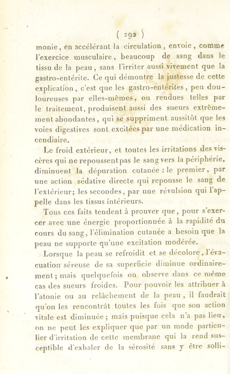 monie , en accélérant la circulation , envoie , corüme l’exercice musculaire, beaucoup de sang dans le tissu de la peau , sans l’irriter aussi vivement que la gastro-entérile. Ce qui démontre la justesse de cette explication, c’est que les gastro-enterites , peu dou- loureuses par elles-mêmes, ou rendues telles par le traitement, produisent aussi des sueurs extrême- ment abondantes, qui se suppriment aussitôt que les voies digestives sont excitées par une médication in- cendiaire. Le froid extérieur, et toutes les irritations des vis- cères qui ne repoussentpas le sang vers la périphérie, diminuent la dépuration cutanée : le premier, par une action sédative directe qui repousse le sang de l’extérieur; les secondes, par une révulsion qui 1 ap- pelle dans les tissus intérieurs. Tous ces faits tendent à prouver que, pour s’exer- cer avec une énergie proportionnée à la rapidité du cours du sang, l’élimination cutanée a besoiu que la peau ne supporte qu’une excitation modérée. Lorsque la peau se refroidit et se décoloré, 1 éva- cuation séreuse de sa superficie diminue ordinaire- ment ; mais quelquefois on observe dans ce même cas des sueurs froides. Pour pouvoir les attribuer à l’atonie ou au relâchement de la peau , il faudrait quon les rencontrât toutes les fois que son action vitale est diminuée; mais puisque cela n’a pas lieu, on ne peut les expliquer que par un mode particu- lier d’irritation de celle membrane qui la rend sus- ceptible d’exhaler de la sérosité sans y être solli-