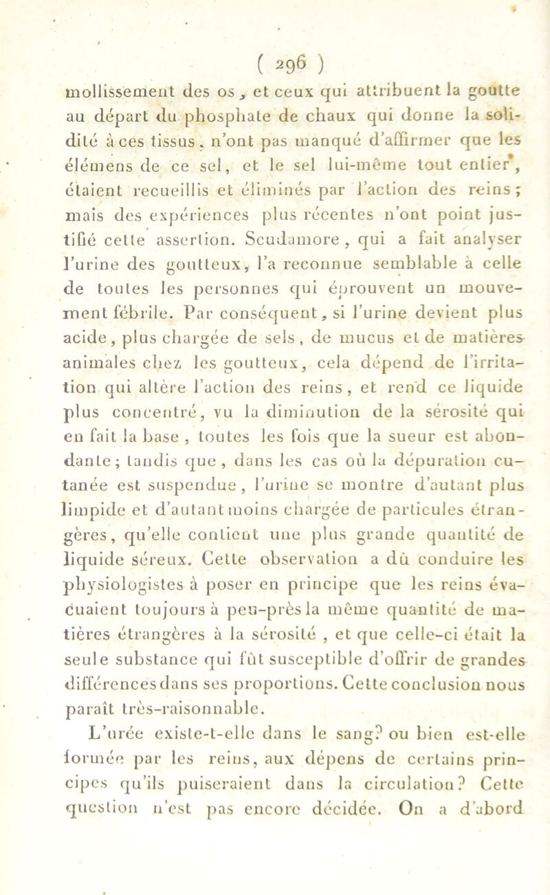 mollissemeut des os, et ceux qui attribuent la goutte au départ du phosphate de chaux qui donne la soli- dité à ces tissus, n’ont pas manqué d’aDûrrner que les élémens de ce sel, et le sel lui-même tout entier, étaient recueillis et éliminés par l’action des reins; mais des expériences plus récentes n’ont point jus- tifié cette assertion. Scudamore , qui a fait analyser l’urine des goutteux» l’a reconnue semblable à celle de toutes les personnes qui éprouvent un mouve- ment fébrile. Par conséquent, si l’urine devient plus acide, plus chargée de sels, de mucus et de matières- animales chez les goutteux, cela dépend de l’irrita- tion qui altère l’action des reins , et rend ce liquide plus concentré, vu la diminution de la sérosité qui en fait la base , toutes les fois que la sueur est abon- dante; tandis que , dans les cas où la dépuration cu- tanée est suspendue, l’urine se montre d’autant plus limpide et d’autant moins chargée de particules étran- gères, qu’elle contient une plus grande quantité de liq uide séreux. Cette observation a du conduire les physiologistes à poser en principe que les reins éva- cuaient toujours à peu-prèsla même quantité de ma- tières étrangères à la sérosité , et que celle-ci était la seule substance qui fût susceptible d’offrir de grandes différences dans ses proportions. Cette conclusion nous paraît très-raisonnable. L’urée existe-t-elle dans le sang? ou bien est-elle fo rmée par les reins, aux dépens de certains prin- cipes qu’ils puiseraient dans la circulation? Cette question n’est pas encore décidée. On a d’abord