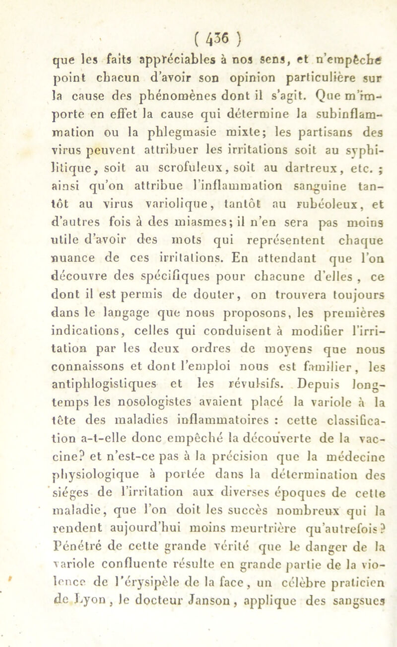 que les faits appréciables à nos sens, et n’empêche point chacun d’avoir son opinion particulière sur la cause des phénomènes dont il s’agit. Que m’im- porte en effet la cause qui détermine la subinflam- mation ou la phlegmasie mixte; les partisans des virus peuvent attribuer les irritations soit au syphi- litique, soit au scrofuleux, soit au dartreux, etc. ; ainsi qu’on attribue l’inflammation sanguine tan- tôt au virus variolique, tantôt au mbéoleux, et d’autres fois à des miasmes; il n’en sera pas moins utile d’avoir des mots qui représentent chaque nuance de ces irritations. En attendant que l’on découvre des spécifiques pour chacune d’elles , ce dont il est permis de douter, on trouvera toujours dans le langage que nous proposons, les premières indications, celles qui conduisent à modifier l’irri- tation par les deux ordres de moyens que nous connaissons et dont l’emploi nous est familier, les antiphlogistiques et les révulsifs. Depuis long- temps les nosologistes avaient placé la variole à la tête des maladies inflammatoires : cette classiGca- tion a-t-elle donc empêché la découverte de la vac- cine? et n’est-ce pas à la précision que la médecine physiologique à portée dans la détermination des sièges de l’irritation aux diverses époques de cette maladie, que l’on doit les succès nombreux qui la rendent aujourd’hui moins meurtrière qu autrefois ? Pénétré de celte grande vérité que le danger de la variole confluente résulte en grande partie de la vio- lence de l’érysipèle de la face, un célèbre praticien de Lyon, le docteur Janson , applique des sangsues