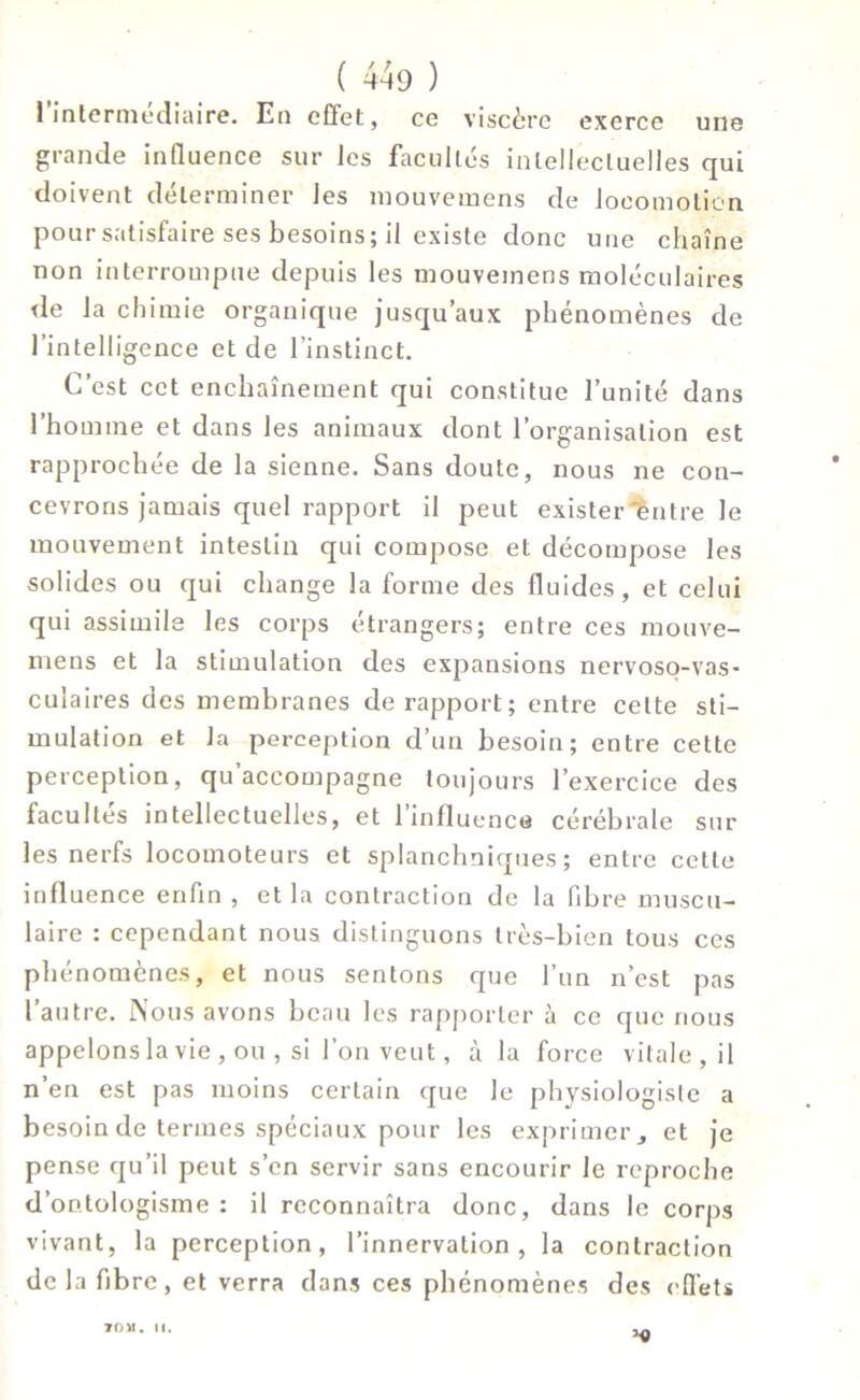 1 intermédiaire. En effet, ce viscère exerce une grande influence sur les facultés intellectuelles qui doivent déterminer les mouvemens de locomotion pour satisfaire ses besoins; il existe donc une chaîne non interrompue depuis les mouvemens moléculaires de la chimie organique jusqu’aux phénomènes de l’intelligence et de l’instinct. C’est cet enchaînement qui constitue l’unité dans l’homme et dans les animaux dont l’organisation est rapprochée de la sienne. Sans doute, nous ne con- cevrons jamais quel rapport il peut exister''entre le mouvement intestin qui compose et décompose les solides ou qui change la forme des fluides, et celui qui assimile les corps étrangers; entre ces mouve- mens et la stimulation des expansions nervoso-vas- cuiaires des membranes de rapport; entre celte sti- mulation et la perception d’un besoin; entre cette perception, qu’accompagne toujours l’exercice des facultés intellectuelles, et l’influence cérébrale sur les nerfs locomoteurs et splanchniques; entre cette influence enfin , et la contraction de la fibre muscu- laire : cependant nous distinguons très-bien tous ces phénomènes, et nous sentons que l’un n’est pas l’autre. Nous avons beau les rapporter à ce que nous appelons la vie, ou , si l’on veut, à la force vitale, il n’en est pas moins certain que le physiologiste a besoin de termes spéciaux pour les exprimer, et je pense qu’il peut s’en servir sans encourir le reproche d’ontologisme : il reconnaîtra donc, dans le corps vivant, la perception, l’innervation, la contraction de la fibre, et verra dans ces phénomènes des effets h» TOM. II.