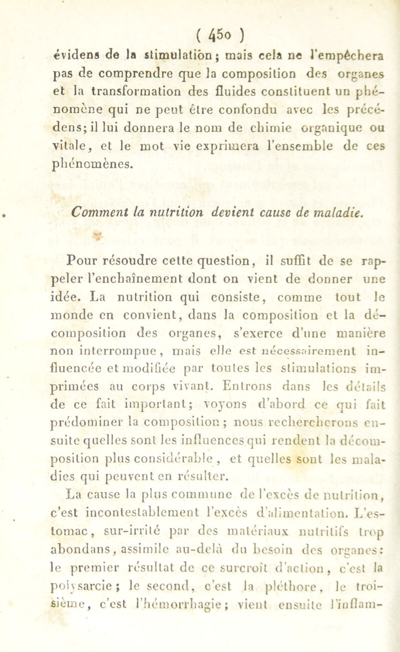 évidens de la stimulation; mais cela ne l’empêchera pas de comprendre que la composition des organes et la transformation des fluides constituent un phé- nomène qui ne peut être confondu avec les précé- dées; il lui donnera le nom de chimie organique ou vitale, et le mot vie exprimera l’ensemble de ces phénomènes. Comment la nutrition devient cause de maladie. Pour résoudre cette question, il suffit de se rap- peler l’enchaînement dont on vient de donner une idée. La nutrition qui consiste, comme tout le monde en convient, dans la composition et la dé- composition des organes, s’exerce d’une manière non interrompue , mais elle est nécessairement in- fluencée et modifiée par toutes les stimulations im- primées au corps vivant. Entrons dans les détails de ce fait important; voyons d’abord ce qui fait prédominer la composition; nous rechercherons en- suite quelles sont les influences qui rendent la décom- position plus considérable , et quelles sont les mala- dies qui peuvent en résulter. La cause la plus commune de l’excès de nutrition, c’est incontestablement l’exccs d’alimentation. L’es- lotnac, sur-irrité par des matériaux nutritifs trop abondans, assimile au-delà du besoin des organes: le premier résultat de ce surcroît d’action, c’est la poissarde; le second, c’est la pléthore, le troi- sième, c’est l’hémorrhagie; vient ensuite l’inflam-