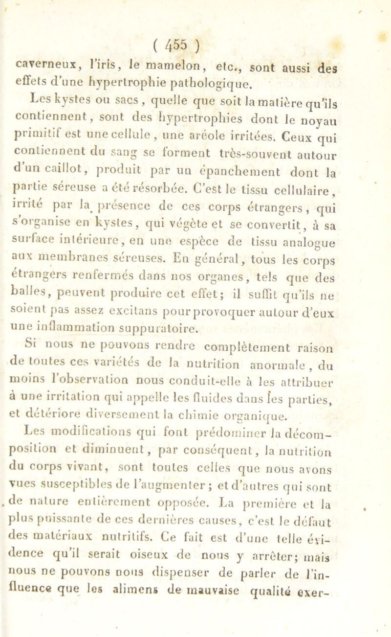 9 C 455 ) caverneux, l’iris, le mamelon, etc., sont aussi des effets d’une hypertrophie pathologique. Les kystes ou sacs, quelle que soit la matière qu’ils contiennent, sont des hypertrophies dont le noyau primitif est une cellule, une aréole irritées. Ceux qui contiennent du sang se forment très-souvent autour d’un caillot, produit par un épanchement dont la partie séreuse a été résorbée. C’est le tissu cellulaire, irrité par la. présence de ces corps étrangers, qui s’organise en kystes, qui végète et se convertit, à sa surface intérieure, en une espèce de tissu analogue aux membranes séreuses. En général, tous les corps étrangers renfermés dans nos organes, tels que des balles, peuvent produire cet effet; il suffit qu’ils ne soient pas assez excilans pour provoquer autour d’eux une inflammation suppuratoire. Si nous ne pouvons rendre complètement raison de toutes ces variétés de la nutrition anormale , du moins l’observation nous conduit-elle à les attribuer à une irritation qui appelle les fluides dans l’es parties, et détériore diversement la chimie organique. Les modifications qui font prédominer la décom- position et diminuent, par conséquent, la nutrition du corps vivant, sont toutes celles que nous avons vues susceptibles de l’augmenter ; et d’autres qui sont .de nature entièrement opposée. La première et la plus puissante de ces dernières causes, c’est le défaut des matériaux nutritifs. Ce fait est d’une telle évi- dence qu’il serait oiseux de nous y arrêter; mais nous ne pouvons nous dispenser de parler de l'in- fluence que les alimens de mauvaise qualité exer-