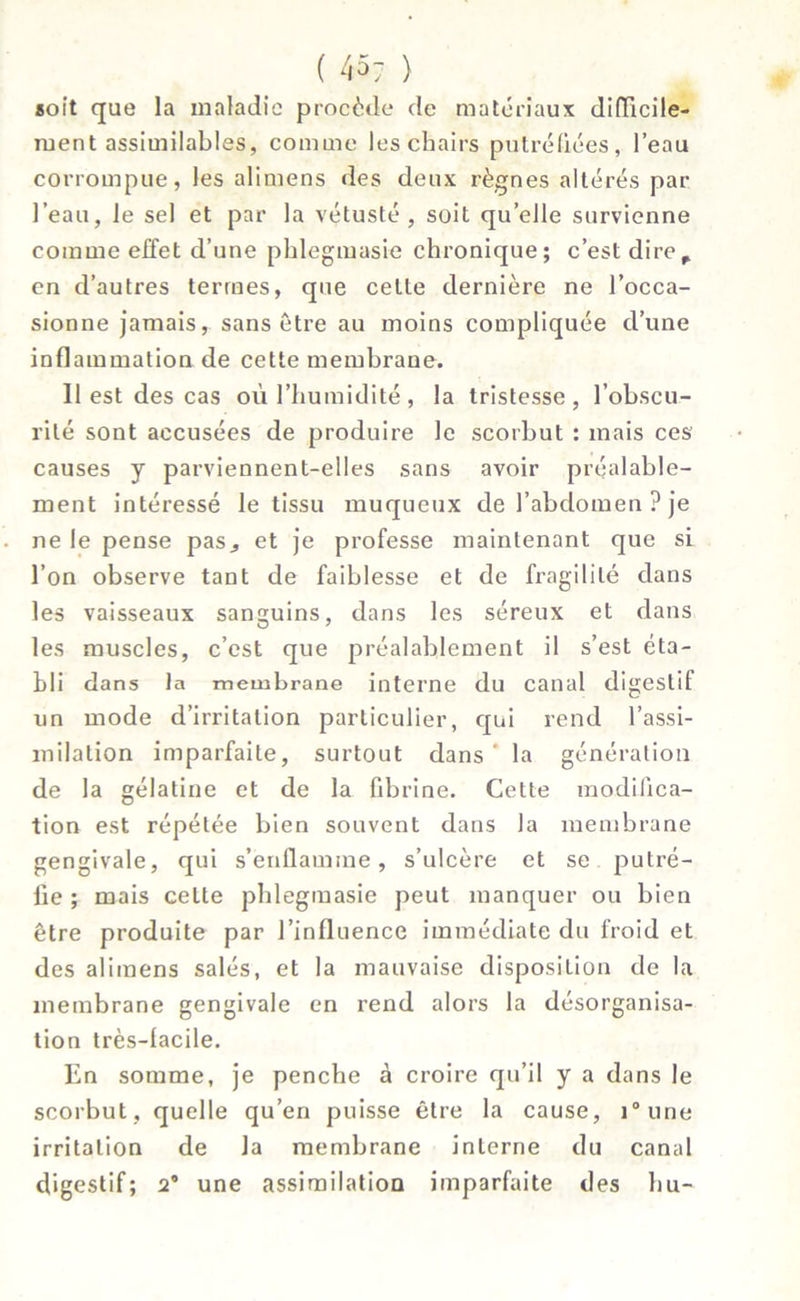 soit que la maladie procède de matériaux difficile- ment assimilables, comme les chairs putréfiées, l’eau corrompue, les alimens des deux règnes altérés par l’eau, le sel et par la vétusté, soit qu’elle survienne comme effet d’une phlegmasie chronique; c’est dire^ en d’autres termes, que celle dernière ne l’occa- sionne jamais, sans être au moins compliquée d’une inflammation de cette membrane. 11 est des cas où l’humidité, la tristesse, l’obscu- rité sont accusées de produire le scorbut : mais ces causes y parviennent-elles sans avoir préalable- ment intéressé le tissu muqueux de l’abdomen ? je ne le pense pas^ et je professe maintenant que si l’on observe tant de faiblesse et de fragilité dans les vaisseaux sanguins, dans les séreux et dans les muscles, c’est que préalablement il s’est éta- bli dans la membrane interne du canal digestif un mode d’irritation particulier, qui rend l’assi- milation imparfaite, surtout dans ' la génération de la gélatine et de la fibrine. Cette modifica- tion est répétée bien souvent dans la membrane gengivale, qui s’enflamme, s’ulcère et se putré- fie ; mais celte phlegmasie peut manquer ou bien être produite par l’influence immédiate du froid et des alimens salés, et la mauvaise disposition de la membrane gengivale en rend alors la désorganisa- tion très-lacile. En somme, je penche à croire qu’il y a dans le scorbut, quelle qu’en puisse être la cause, i°une irritation de la membrane interne du canal digestif; 2’ une assimilation imparfaite des bu-