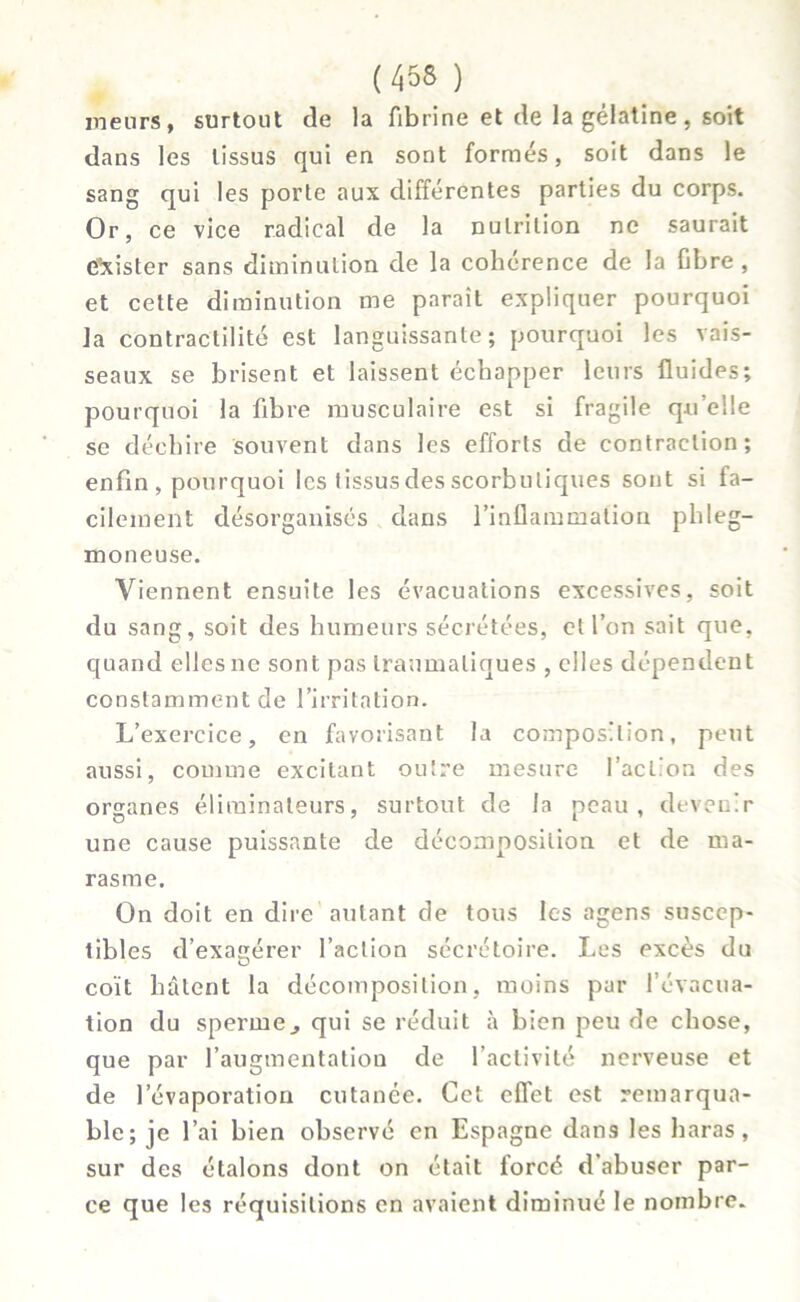 meurs, surtout de la fibrine et de la gélatine , soit dans les tissus qui en sont formés, soit dans le sang qui les porte aux différentes parties du corps. Or, ce vice radical de la nutrition ne saurait C'xister sans diminution de la cohérence de la ûbre , et cette diminution me paraît expliquer pourquoi la contractilité est languissante; pourquoi les vais- seaux se brisent et laissent échapper leurs fluides; pourquoi la fibre musculaire est si fragile qu’elle se déchire souvent dans les efforts de contraction; enfin , pourquoi les tissus des scorbutiques sont si fa- cilement désorganisés dans l’inflammation phleg- moneuse. Viennent ensuite les évacuations excessives, soit du sang, soit des humeurs sécrétées, et l’on sait que, quand elles ne sont pas traumatiques , elles dépendent constamment de l’irritation. L’exercice, en favorisant la composition, peut aussi, comme excitant outre mesure faction des organes éliminateurs, surtout de la peau, devenir une cause puissante de décomposition et de ma- rasme. On doit en dire autant de tous les agens suscep- tibles d’exagérer l’action sécrétoire. Les excès du coït hâtent la décomposition, moins par l’évacua- tion du sperme j qui se réduit à bien peu de chose, que par l’augmentation de l’activité nerveuse et de l’évaporation cutanée. Cet effet est remarqua- ble; je l’ai bien observé en Espagne dans les haras, sur des étalons dont on était forcé d’abuser par- ce que les réquisitions en avaient diminué le nombre.