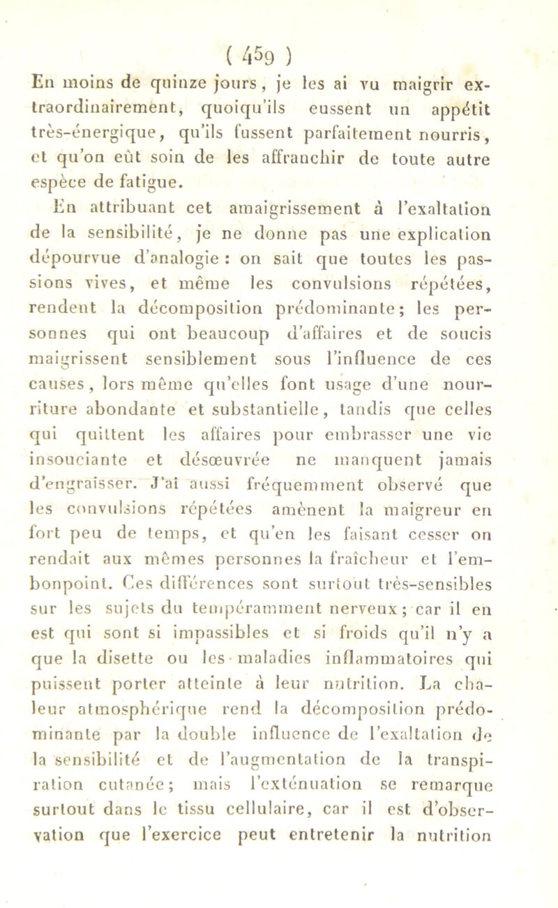 En moins de quinze jours, je les ai vu maigrir ex- traordinairement, quoiqu’ils eussent un appétit très-énergique, qu’ils fussent parfaitement nourris, et qu’on eût soin de les affranchir de toute autre espèce de fatigue. En attribuant cet amaigrissement à l’exaltation de la sensibilité, je ne donne pas une explication dépourvue d’analogie : on sait que toutes les pas- sions vives, et même les convulsions répétées, rendent la décomposition prédominante; les per- sonnes qui ont beaucoup d’affaires et de soucis maigrissent sensiblement sous l’influence de ces causes, lors même qu’elles font usage d’une nour- riture abondante et substantielle, tandis que celles qui quittent les affaires pour embrasser une vie insouciante et désœuvrée ne manquent jamais d’engraisser. J’ai aussi fréquemment observé que les convulsions répétées amènent la maigreur en fort peu de temps, et qu’en les faisant cesser on rendait aux mêmes personnes la fraîcheur et l’em- bonpoint. Ces différences sont surtout très-sensibles sur les sujets du tempéramment nerveux ; car il en est qui sont si impassibles et si froids qu’il n’y a que la disette ou les maladies inflammatoires qui puissent porter atteinte à leur nutrition. La cha- leur atmosphérique rend la décomposition prédo- minante par la double influence de l'exaltation de la sensibilité et de l’augmentation de la transpi- ration cutanée; mais l’exténuation se remarque surtout dans le tissu cellulaire, car il est. d’obser- vation que l’exercice peut entretenir la nutrition