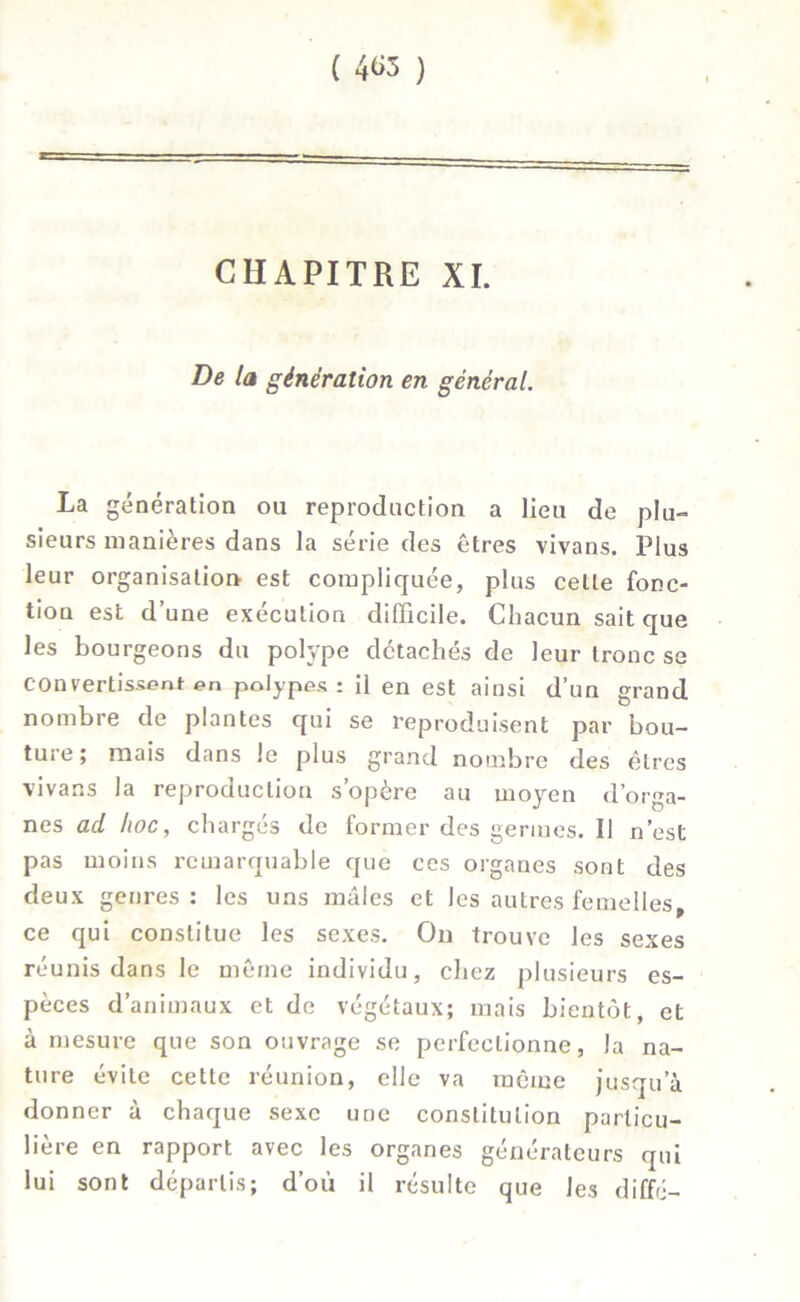 CHAPITRE XI. De la génération en général. La génération ou reproduction a lieu de plu- sieurs manières dans la série des êtres vivans. Plus leur organisation est compliquée, plus celle fonc- tion est d’une exécution difficile. Chacun sait que les bourgeons du polype détachés de leur tronc se convertissent en polypes: il en est ainsi d’un grand nombre de plantes qui se reproduisent par bou- ture; mais dans le plus grand nombre des êtres vivans la reproduction s’opère au moyen d’orga- nes ad hoc, charges de former des germes. Il n’est pas moins remarquable que ces organes sont des deux genres : les uns mâles et les autres femelles ce qui constitue les sexes. On trouve les sexes réunis dans le même individu, chez plusieurs es- pèces d’animaux et de végétaux; mais bientôt, et à mesure que son ouvrage se perfectionne, la na- ture évite cette réunion, elle va même jusqu’à donner à chaque sexe une constitution particu- lière en rapport avec les organes générateurs qui lui sont départis; d’où il résulte que les diffé-