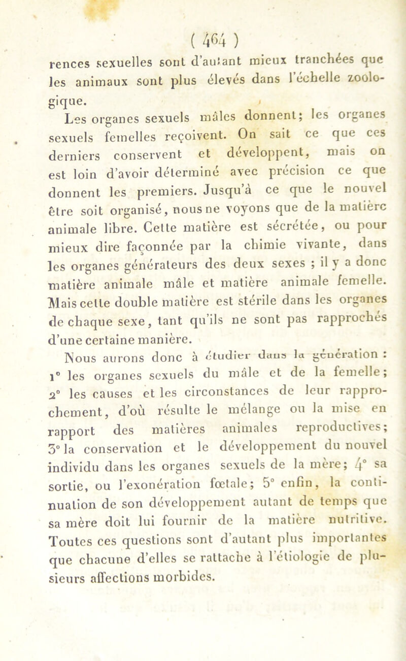 rences sexuelles sont, d’autant mieux tranchées que les animaux sont plus éleves dans 1 echelle zoolo- gique. < Les organes sexuels males donnent; les organes sexuels femelles reçoivent. On sait ce que ces derniers conservent et développent, mais on est loin d’avoir déterminé avec précision ce que donnent les premiers. Jusqu a ce que le nou\el être soit organisé, nous ne voyons que de la matière animale libre. Cette matière est sécrétée, ou pour mieux dire façonnée par la chimie vivante, dans les organes générateurs des deux sexes ; il y a donc matière animale mâle et matière animale femelle. Mais celle double matière est stérile dans les organes de chaque sexe, tant qu ils ne sont pas rapproches d’une certaine manière. INous aurons donc à étudier daus la génération . 1° les organes sexuels du mâle et de la femelle ; .2° les causes et les circonstances de leur rappro- chement, d’où résulte le mélange ou la mise en rapport des matières animales reproductives; 3° la conservation et le développement du nouvel individu dans les organes sexuels de la mere; )° sa sortie, ou l’exonération foetale; 5° enfin, la conti- nuation de son développement autant de temps que sa mère doit lui fournir de la matière nutritive. Toutes ces questions sont d’autant plus importantes que chacune d’elles se rattache a 1 eliologte de plu- sieurs affections morbides.