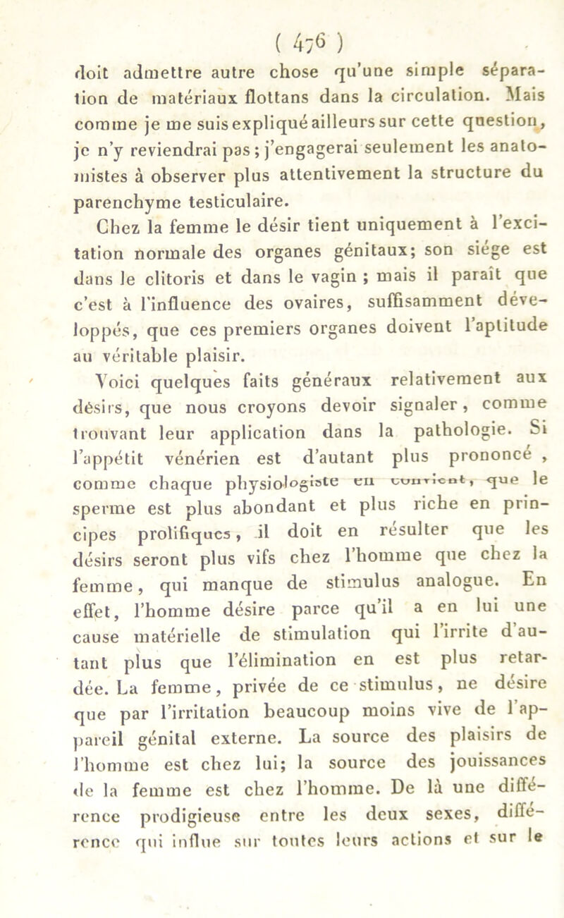 ( 4;6 ) doit admettre autre chose qu’une simple sépara- tion de matériaux flottans dans la circulation. Mais comme je me suis expliqué ailleurs sur cette question, je n’y reviendrai pas ; j’engagerai seulement les anato- mistes à observer plus attentivement la structure du parenchyme testiculaire. Chez la femme le désir tient uniquement a 1 exci- tation normale des organes génitaux; son siégé est dans le clitoris et dans le vagin ; mais il parait que c’est à l’influence des ovaires, suffisamment déve- loppés, que ces premiers organes doivent 1 aptitude au véritable plaisir. Voici quelques faits généraux relativement aux désirs, que nous croyons devoir signaler, comme trouvant leur application dans la pathologie. Si l’appétit vénérien est d’autant plus prononce , comme chaque physiol°ë‘ste eI1 ^u«T,cnt» <Iue Ie sperme est plus abondant et plus riche en prin- cipes prolifiques, il doit en résulter que les désirs seront plus vifs chez l’homme que chez la femme, qui manque de stimulus analogue. En effet, l’homme désire parce qu’il a en lui une cause matérielle de stimulation qui 1 irrite d au- tant plus que l’élimination en est plus retar- dée. La femme, privée de ce stimulus, ne desire que par l’irritation beaucoup moins vive de l’ap- pareil génital externe. La source des plaisirs de l’homme est chez lui; la source des jouissances de la femme est chez l’homme. De la une diite- rence prodigieuse entre les deux sexes, diffé- rence qui influe sur toutes leurs actions et sur le