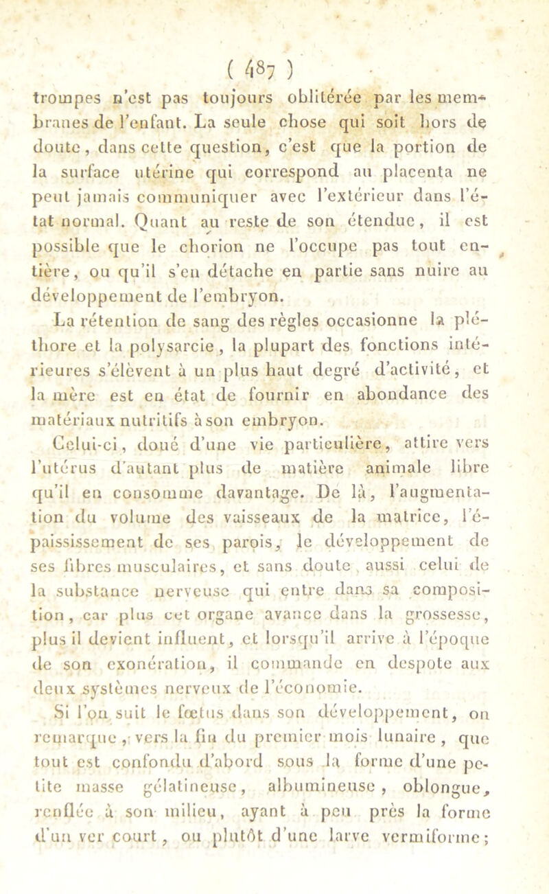 trompes n’est pas toujours oblitérée par les mem* branes de l’enfant. La seule chose qui soit hors de doute, dans celte question, c’est que la portion de la surface utérine qui correspond au placenta ne peut jamais communiquer avec l’extérieur dans l’é- tat normal. Quant au reste de son étendue, il est v / possible que le chorion ne l’occupe pas tout en- tière, ou qu’il s’en détache en partie sans nuire au développement de l’embryon. La rétention de sang des règles occasionne la plé- thore et la polysarcie , la plupart des fonctions inté- rieures s’élèvent à un plus haut degré d’activité, et la mère est en état de fournir en abondance des matériaux nutritifs àson embryon. Celui-ci, doué d’une vie particulière, attire vers l’utérus d’autant plus de matière animale libre qu’il en consomme davantage. De là, l’augmenta- tion du volume des vaisseaux de la matrice, l’é- paississement de ses parois, le développement de ses libres musculaires, et sans doute aussi celui de la substance nerveuse qui entre dans sa composi- tion, car plus cet organe avance dans la grossesse, plus il devient influent, et lorsqu’il arrive à l’époque de son exonération, il commande en despote aux deux systèmes nerveux de l’économie. Si l’on suit le fœtus dans son développement, on remarque , vers la fin du premier mois lunaire, que tout est confondu d’abord sous la forme d’une pe- tite masse gélatineuse, albumineuse, oblongue, renflée à son milieu, ayant à peu près la forme d’un ver court, ou plutôt, d’une larve verniifonne ;