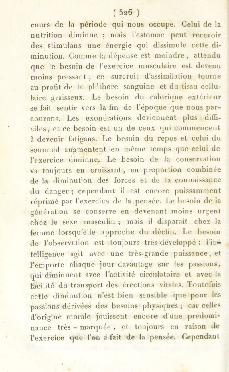 cours de la période qui nous occupe. Celui de la nutrition diminue ; mais l’estomac peut recevoir des stimulans une énergie qui dissimule celte di- minution. Comme la dépense est moindre, attendu que le besoin de l’exercice musculaire est devenu moins pressant , ce surcroît d’assimilation tourne au profit de la pléthore sanguine et du tissu cellu- laire graisseux. Le besoin du calorique extérieur se fait sentir vers la fin de l’époque que nous par- courons. Les exonérations deviennent plus diffi- ciles, et ce besoin est un de ceux qui commencent à devenir fatigans. Le besoin du repos et celui du sommeil augmentent en même temps que celui de l’exercice diminue. Le besoin de la conservation va toujours en croissant, en proportion combinée de la diminution des forces et de la connaissance du danger; cependant il est encore puissamment réprimé par l’exercice de la pensée. Le besoin de la génération se conserve en devenant moins urgent chez le sexe masculin ; mais il disparaît chez, la femme lorsqu’elle approche du déclin. Le besoin de l’observation est toujours très-développé : l’in- telligence agit avec une très-grande puissance, et l’emporte chaque jour davantage sur les passions, qui diminuent avec l’activité circulatoire et avec la facilité du transport des érections vitales. Toutefois cette diminution n’est bien sensible que pour les passions dérivées des besoins physiques ; car celles d’origine morale jouissent encore d'une prédomi- nance très - marquée , et toujours en raison de l’exercice que l’on a fait de la pensée. Cependant