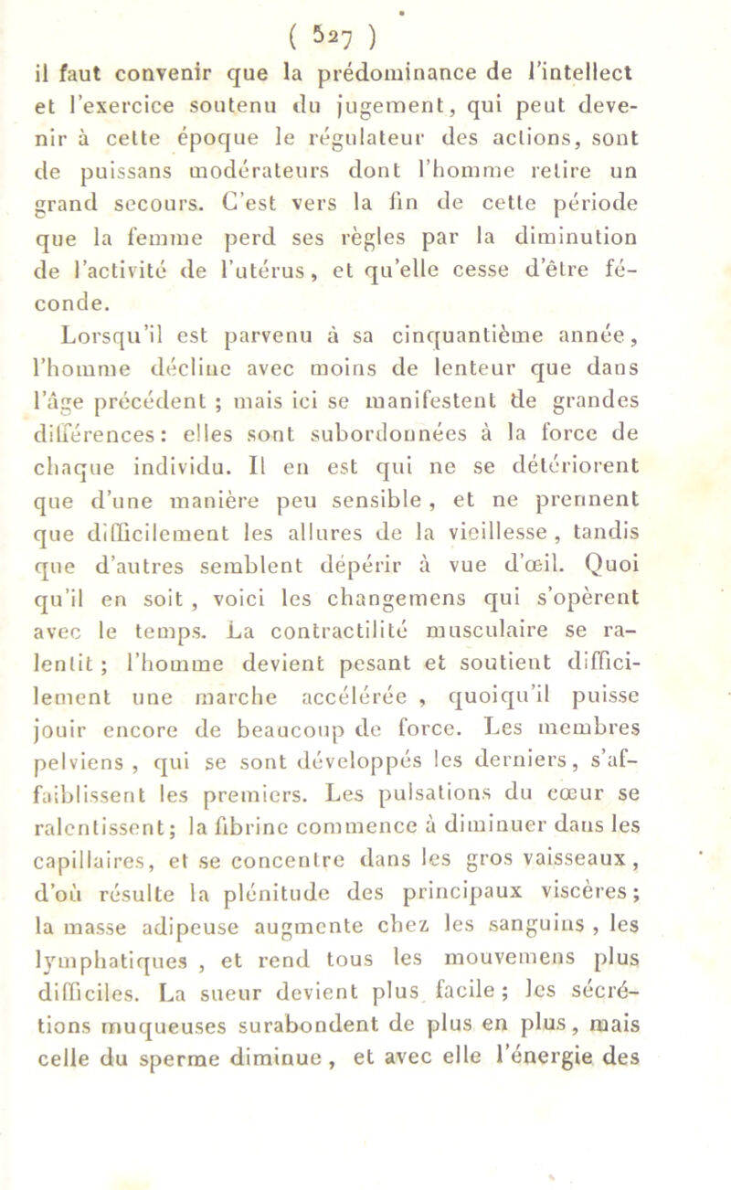 il faut convenir que la prédominance de l’intellect et l’exercice soutenu du jugement, qui peut deve- nir à cette époque le régulateur des actions, sont de puissans modérateurs dont l’homme retire un grand secours. C’est vers la lin de cette période que la femme perd ses règles par la diminution de l’activité de l’utérus, et qu’elle cesse d’être fé- conde. Lorsqu’il est parvenu à sa cinquantième année, l’homme décline avec moins de lenteur que dans l’âge précédent ; mais ici se manifestent de grandes différences : elles sont subordonnées à la force de chaque individu. Il en est qui ne se détériorent que d’une manière peu sensible , et ne prennent que difficilement les allures de la vieillesse , tandis que d’autres semblent dépérir à vue d’œil. Quoi qu’il en soit , voici les changemens qui s’opèrent avec le temps. La contractilité musculaire se ra- lentit ; l’homme devient pesant et soutient diffici- lement une marche accélérée , quoiqu’il puisse jouir encore de beaucoup de force. Les membres pelviens , qui se sont développés les derniers, s’af- faiblissent les premiers. Les pulsations du cœur se ralentissent; la fibrine commence à diminuer dans les capillaires, et se concentre dans les gros vaisseaux, d’où résulte la plénitude des principaux viscères; la masse adipeuse augmente chez les sanguins , les lymphatiques , et rend tous les mouvemens plus difficiles. La sueur devient plus facile ; les sécré- tions muqueuses surabondent de plus en plus, mais celle du sperme diminue , et avec elle l’énergie des