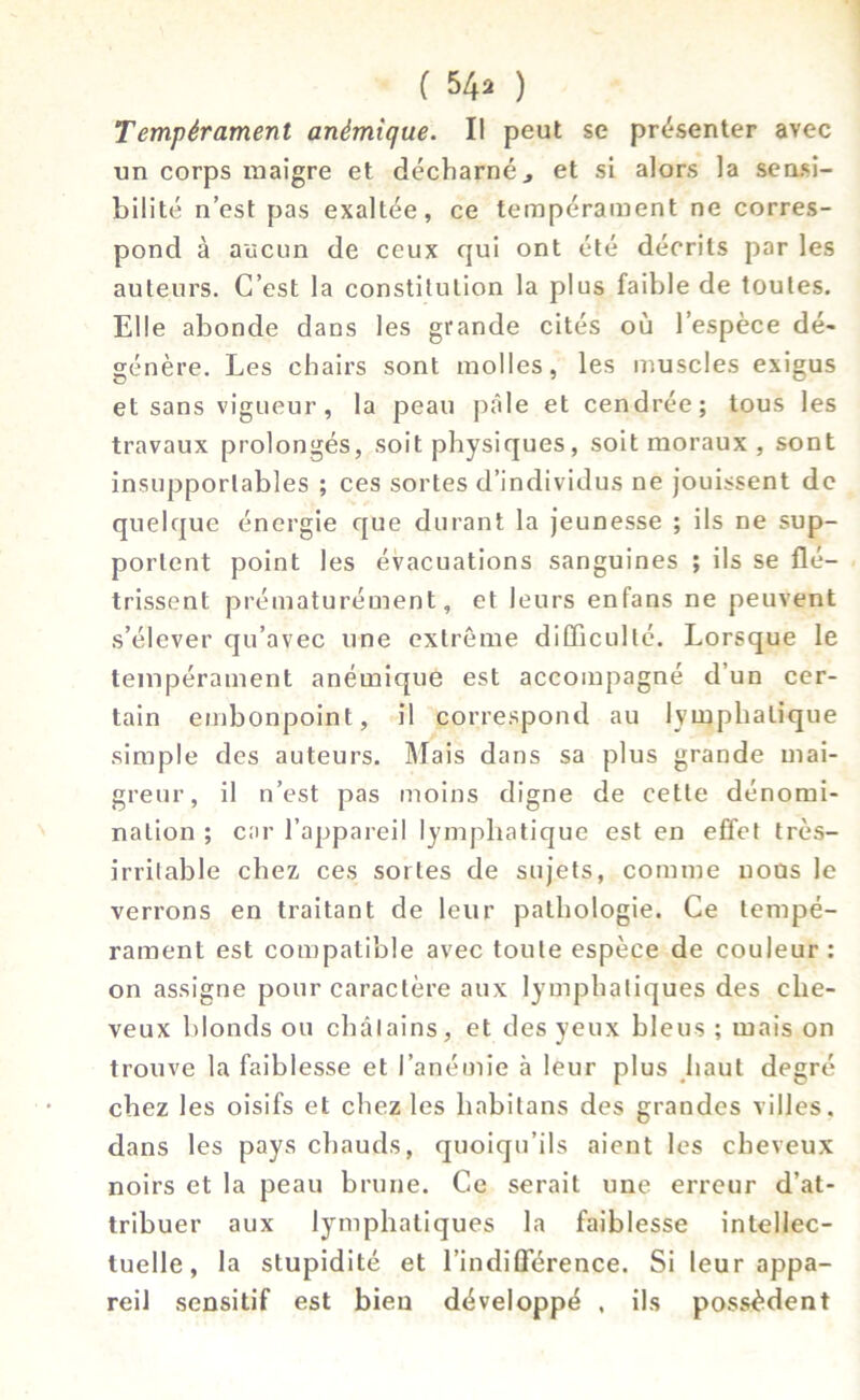 ( $4* ) Tempérament anémique. Il peut se présenter avec un corps maigre et décharné., et si alors la sensi- bilité n’est pas exaltée, ce tempérament ne corres- pond à aucun de ceux qui ont été décrits par les auteurs. C’est la constitution la plus faible de toutes. Elle abonde dans les grande cités où l’espèce dé- génère. Les chairs sont molles, les muscles exigus et sans vigueur, la peau pâle et cendrée; tous les travaux prolongés, soit physiques, soit moraux , sont insupportables ; ces sortes d’individus ne jouissent de quelque énergie que durant la jeunesse ; ils ne sup- portent point les évacuations sanguines ; ils se flé- trissent prématurément, et leurs enfans ne peuvent s’élever qu’avec une extrême difficulté. Lorsque le tempérament anémique est accompagné d’un cer- tain embonpoint, il correspond au lymphatique simple des auteurs. Mais dans sa plus grande mai- greur, il n’est pas moins digne de cette dénomi- nation ; car l’appareil lymphatique est en effet très- irritable chez ces sortes de sujets, comme nous le verrons en traitant de leur pathologie. Ce tempé- rament est compatible avec toute espèce de couleur : on assigne pour caractère aux lymphatiques des che- veux blonds ou châlains, et des yeux bleus ; mais on trouve la faiblesse et l’anémie à leur plus haut degré chez les oisifs et chez les liabitans des grandes villes, dans les pays chauds, quoiqu’ils aient les cheveux noirs et la peau brune. Ce serait une erreur d’at- tribuer aux lymphatiques la faiblesse intellec- tuelle, la stupidité et l’indifférence. Si leur appa- reil sensitif est bien développé , ils possèdent