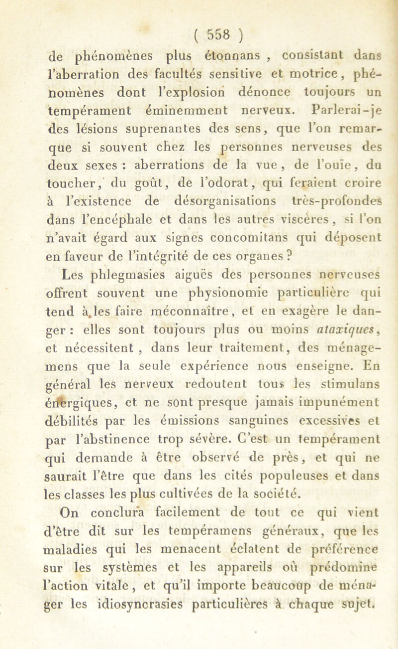 de phénomènes plus étonnans , consistant dans l’aberration des facultés sensitive et motrice, phé- nomènes dont l’explosiori dénonce toujours un tempérament éminemment nerveux. Parlerai-je des lésions suprenantes des sens, que l’on remar- que si souvent chez les personnes nerveuses des deux sexes : aberrations de la vue , de l’ouïe, du toucher, du goût, de l’odorat, qui feraient croire à l’existence de désorganisations très-profondes dans l’encéphale et dans les autres viscères , si l’on n’avait égard aux signes concomitans qui déposent en faveur de l’intégrité de ces organes ? Les phlegmasies aiguës des personnes nerveuses offrent souvent une physionomie particulière qui tend à.les faire méconnaître, et en exagère le dan- ger: elles sont toujours plus ou moins ataxiques, et nécessitent , dans leur traitement, des ménage- mens que la seule expérience nous enseigne. En général les nerveux redoutent tous les slimulans érîfergiques, et ne sont presque jamais impunément débilités par les émissions sanguines excessives et par l’abstinence trop sévère. C’est un tempérament qui demande à être observé de près, et qui ne saurait l’être que dans les cités populeuses et dans les classes les plus cultivées de la société. On conclura facilement de tout ce qui vient d’être dit sur les tempéramens généraux, que les maladies qui les menacent éclatent de préférence sur les systèmes et les appareils où prédomine l’action vitale, et qu’il importe beaucoup de ména- ger les idiosyncrasies particulières à chaque sujet,