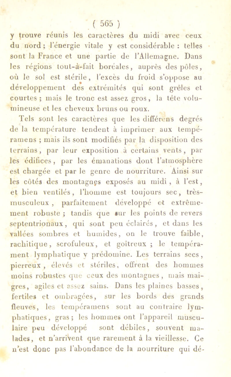 y trouve réunis les caractères du midi avec ceux du nord; l’énergie vitale y est considérable : telles sont la France et une partie de l'Allemagne. Dans les régions toul-à-fait boréales, auprès des pôles, où le sol est stérile, l’excès du froid s’oppose au développement des extrémités qui sont grêles et courtes ; mais le tronc est assez gros, la tête volu- mineuse et les cheveux bruns ou roux. Tels sont les caractères que les différons degrés de la température tendent à imprimer aux tempé- ramens ; mais ils sont modifiés par la disposition des terrains, par leur exposition à certains vents, par les édifices, par les émanations dont l’atmosphère est chargée et par le genre de nourriture. Ainsi sur les côtés des montagnes exposés au midi , à l’est, et bien ventilés, l’homme est toujours sec, très- musculeux , parfaitement développé et extrême- ment robuste ; tandis que «ur les points de revers septentrionaux, qui sont peu éclairés, et dans les vallées sombres et humides, on le trouve taible, rachitique, scrofuleux, et goitreux ; le tempéra- ment lymphatique y prédomine. Les terrains secs, pierreux, élevés et stériles, offrent des hommes moins robustes que ceux des montagnes, mais mai- gres, agiles et assez sains. Dans les plaines basses, fertiles et ombragées, sur les bords des grands fleuves, les tempéramens sont au contraire lym- phatiques, gras; les hommes ont l’appareil muscu- laire peu développé sont débiles, souvent ma- lades, et n’arriVent que rarement à la vieillesse. Ce n’est donc pas l’abondance de la nourriture qui dé-