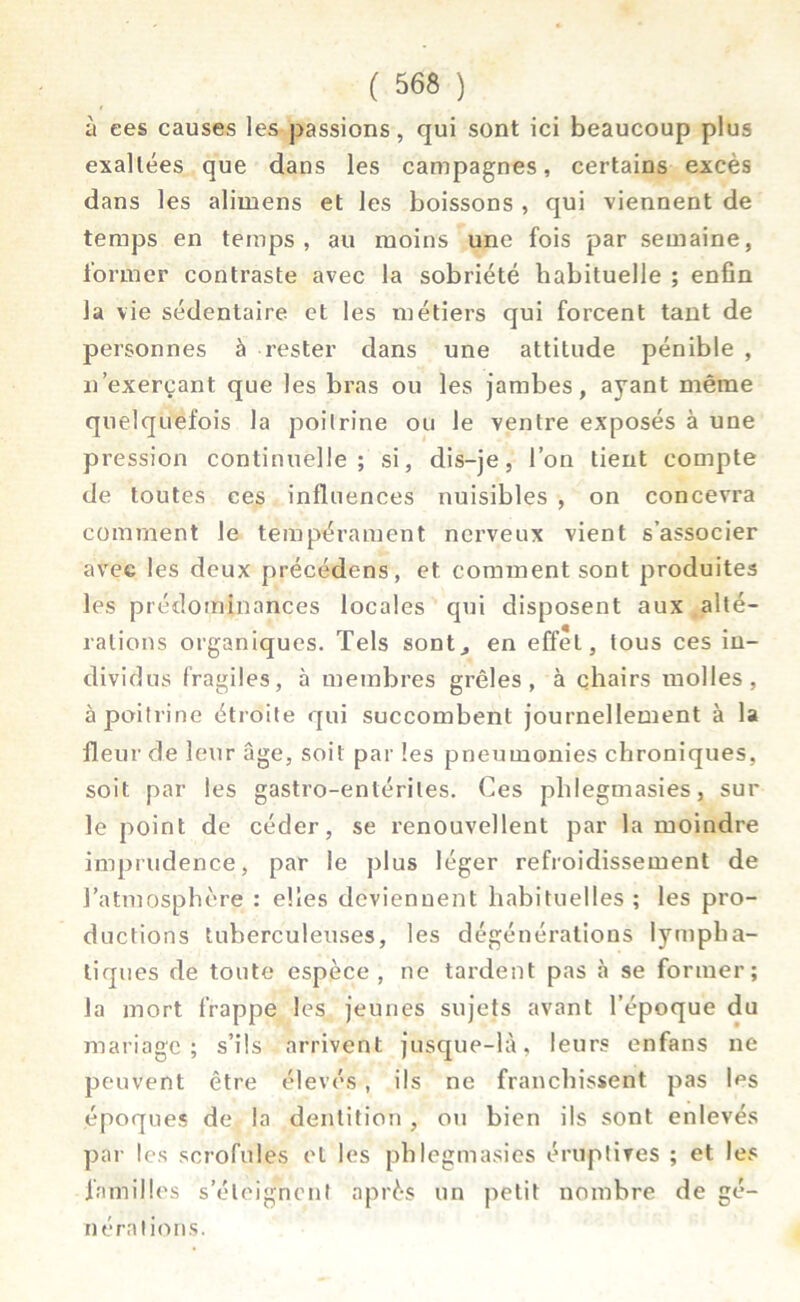 à ees causes les passions, qui sont ici beaucoup plus exaltées que dans les campagnes, certains excès dans les alimens et les boissons , qui viennent de temps en temps, au moins une fois par semaine, former contraste avec la sobriété habituelle ; enfin la vie sédentaire et les métiers qui forcent tant de personnes à rester dans une attitude pénible , n exerçant que les bras ou les jambes, ayant même quelquefois la poitrine ou le ventre exposés à une pression continuelle; si, dis-je, l’on tient compte de toutes ces influences nuisibles , on concevra comment le tempérament nerveux vient s’associer avec les deux précédons, et comment sont produites les prédominances locales qui disposent aux alté- rations organiques. Tels sont, en effet, tous ces in- dividus fragiles, à membres grêles, à chairs molles, à poitrine étroite qui succombent journellement à la fleur de leur âge, soit par les pneumonies chroniques, soit par les gastro-entérites. Ces phlegmasies, sur le point de céder, se renouvellent par la moindre imprudence, par le plus léger refroidissement de l’atmosphère : elles deviennent habituelles; les pro- ductions tuberculeuses, les dégénérations lympha- tiq ues de toute espèce , ne tardent pas à se former; la mort frappe les jeunes sujets avant l’époque du mariage; s’ils arrivent jusque-là, leurs enfans ne peuvent être élevés, ils ne franchissent pas les époques de la dentition , ou bien ils sont enlevés par les scrofules et les phlegmasies éruptives ; et les familles s’éloignent après un petit nombre de gé- nérations.