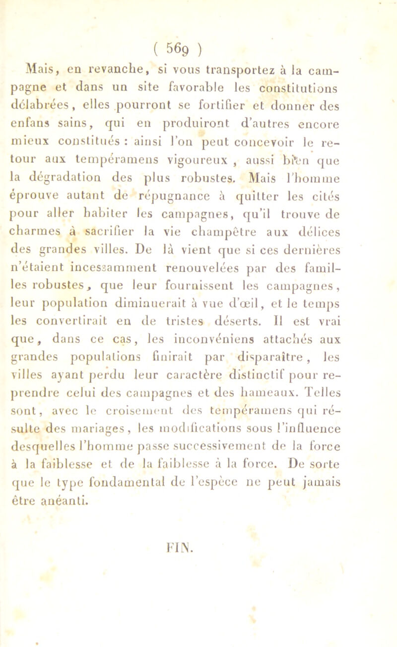 M ais, en revanche, si vous transportez à la cam- pagne et clans un site favorable les constitutions délabrées, elles pourront se fortifier et donner des enfans sains, qui en produiront d’autres encore mieux constitués : ainsi l’on peut concevoir le re- tour aux tempéramens vigoureux , aussi bftrn que la dégradation des plus robustes. Mais l'homme éprouve autant de répugnance à quitter les cités pour aller habiter les campagnes, qu’il trouve de charmes à sacrifier la vie champêtre aux délices des grandes villes. De là vient que si ces dernières n’étaient incessamment renouvelées par des famil- les robustes, que leur fournissent les campagnes, leur population diminuerait à vue d’œil, et le temps les convertirait en de tristes déserts. Il est vrai que, dans ce cas, les inconvéniens attachés aux grandes populations finirait par disparaître , les villes ayant perdu leur caractère distinctif pour re- prendre celui des campagnes et des hameaux. Telles sont, avec le croisement des tempéramens qui ré- sulte des mariages, les modifications sous l’influence desquelles l’homme passe successivement de la force à la faiblesse et de la faiblesse à la force. De sorte que le type fondamental de l’espèce ne peut jamais être anéanti. FIN.