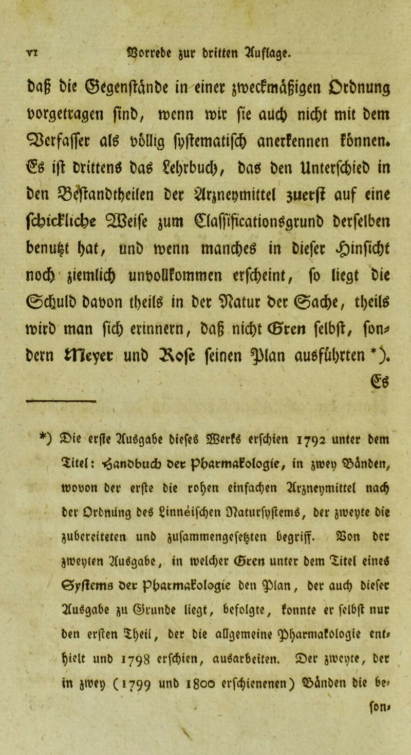 baf t>tc ©egenftänbe in einer jmecfmälngen Drbnung borgettagen ftnb, roenn reit fte auch nic&amp;t mit Dem ^erfajfer old bollig fpftematifcfr anerfennen fonnen* ift Drittens ba$ £el)rbud), ba$ Den Unterfcfcieb in Den £8eftanbtt)ei(en Der ^irjnepmtttel juetjf auf eine fdbidkdbc 2ßeife jutn ©affiftcation^srunb berfelben benu|t t>at, unb menn manches in Diefec «&amp;inficbt nodj ziemlich unboüfommen erfebeint, fo liegt bie ©ebulb Dabon tbeilS in bet Sftatur bet ©ad)e, tfyeilS roirb man ftcb erinnern, baß nicht (E>ten fclbft, fon* bern tHeyec unb &amp;ofe feinen *)Man ausfübtten *)« *) Sie erfle Ausgabe biefeö SffierfS erfdjten 1792 unter bem Sitel: ^önöbudj Oer pbarmaEologie, in jnm; SBÄnben, wovon ber erfte bie rof)en einfachen 2lrjnct;nütte( nadj ber Orbming beö £inneifd)cn 9}aturfvftem$, ber jweyte bie ^bereiteten unb äufammengefeijten begriff. 23on ber jroeyten 2{u$gabe, in weiter (Breit unter bem titcl eineö &amp;yilcms Oec pb«rm«i:ologie beti <plan, ber aurf) biefer Ausgabe ju ©runbe liegt, befolgte, fonnte er felb|t nur ben erften $l)eil, ber bie allgemeine <pi)armafologie ent» f)ielt unb 1798 erfduen, au$arbeüen. Ser jweijtc, ber in jroei) (1799 unb 1800 erfcfjicnenen) S&amp;änben bie be> fon*