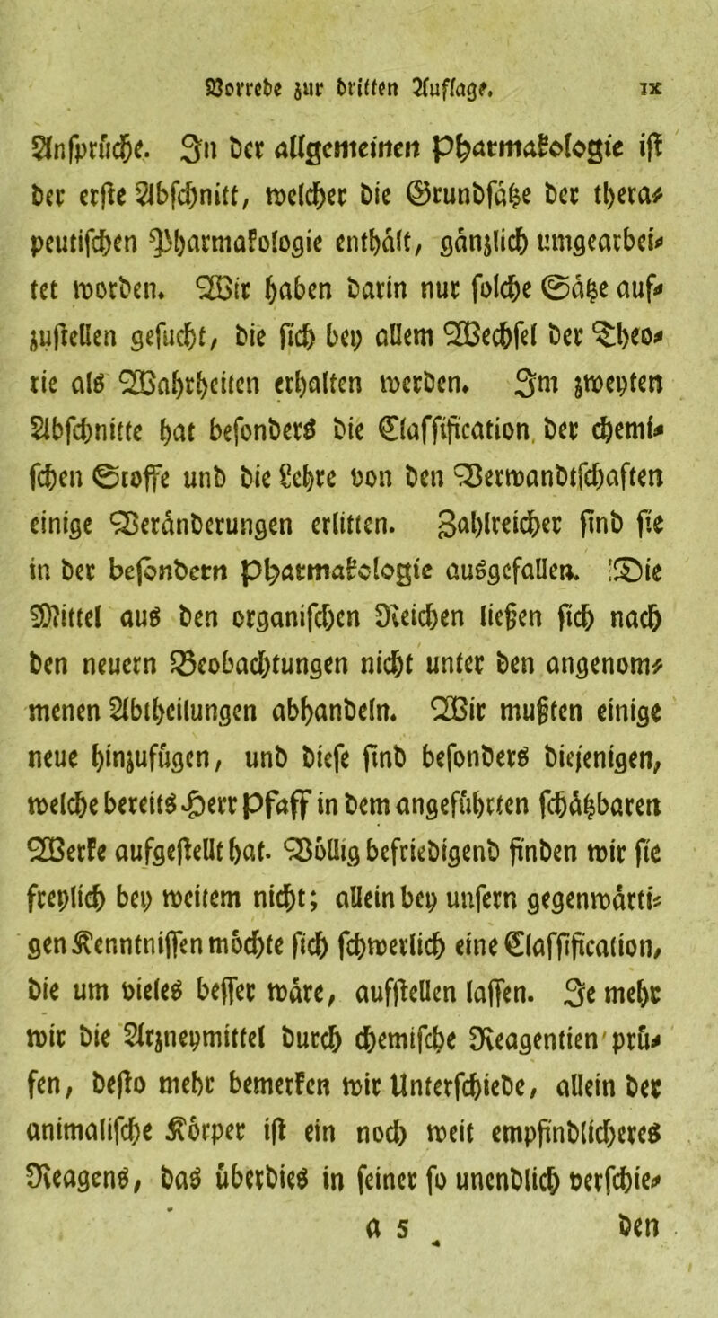 Slnfprftcbe- 3:n ber allgemeinen Pharmakologie ift ber erfte 2lbfcbnitt, welcher bie ©runbfahe ber tt>eca^ peutifeben ^barmafologie enthalt, gänjlich umgearben» tet worben. 2öit haben barin nur folcbe ©ä£e auf*» jufiellen gefuebt/ bie ji<3> bei; allem ^cchfel ber ^h^o* rie als ^Ba^r^cucn erbalten werben* 3m &wepten Sibfcbnitte bat befonberS bie 0affijication ber cbemt* feben ©toffe unb bie Sehre üon ben ^erroanbtfcbaften einige ^Beranberungen erlitten. gasreicher ftnb ftc in ber befenbem Pharmakologie ausgefallen. !©ie Mittel aus ben organifeben Reichen liefen ficb nach ben neuern Beobachtungen nicht unter ben angenom* menen Slbtbeilungen abbanbeln. 2Bir muffen einige neue binjufügen, unb biefe ftnb befonberS biejentgen, welche bereits #err pfaff in bem angeführten fdjähbaren SöerFe aufgeftellt bat. Wollig befriebigenb fi'nben wir fte freplich bei) weitem nicht; alleinbep unfern gegenwärtig gen ^enntniifen mochte fich fchwerlich eine€laffifiicalton, bie um oieles beffer Ware, aufflellen (affen. 3emebr wir bie Sltjnepmittd burch chemifebe fKeagentien pru^ fen, bejto mehr bemerken wir Unterfcbiebe, allein ber antmalifche Körper ift ein noch weit empftnblicberes OveagenS, baS überbieS in feiner fo uncnblich berfchie*» a 5 ben *