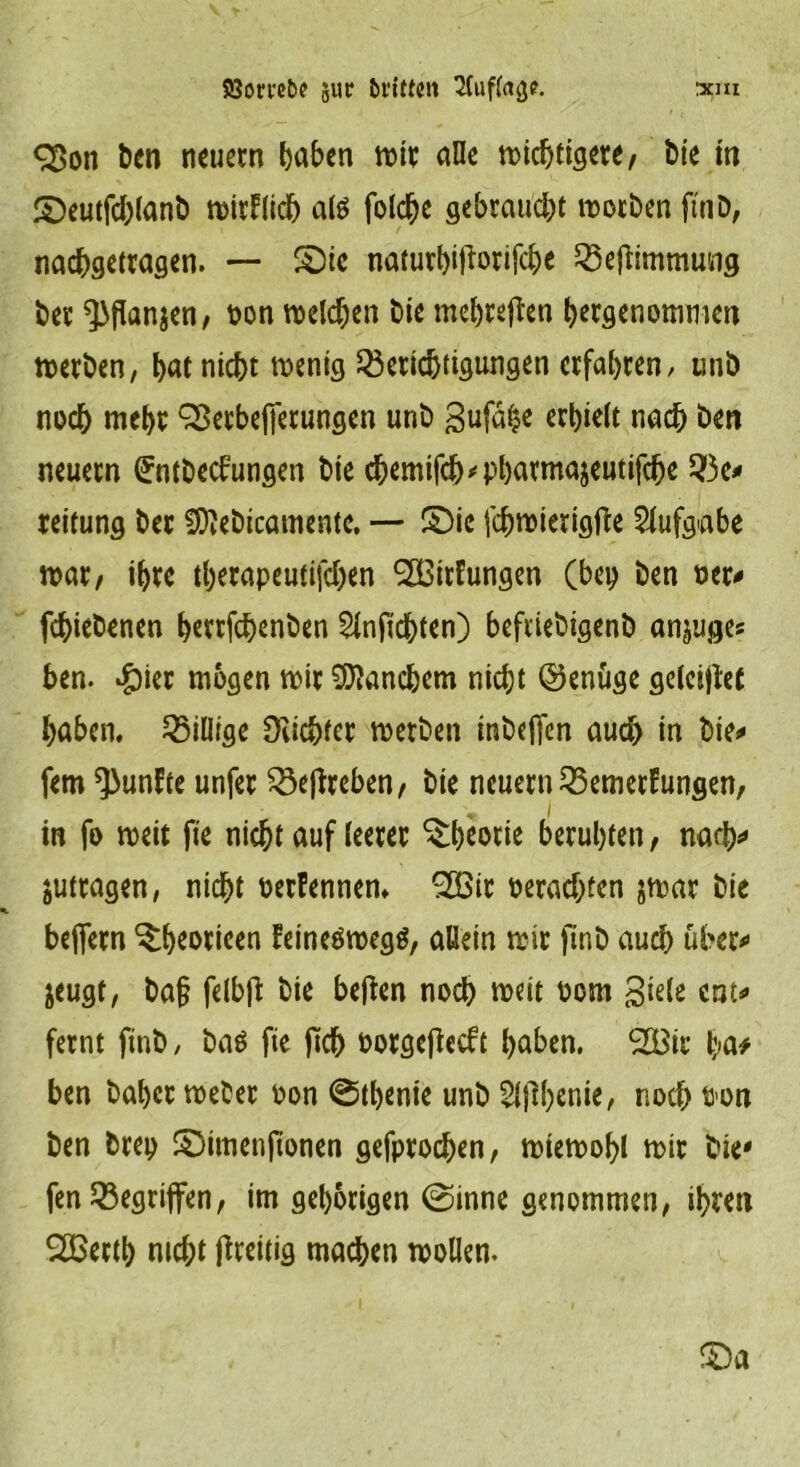 <35on t>en neuem haben wir alle wichtigere, bie in ©eutfcblanb wirklich alö folche gebraucht worben ftnb, nachgetragen. — £)ie naturhitforifche Beftimmung ber ^flanjen, oon welchen bie mehreren hergenommen werben, hat nicht wenig Berichtigungen erfahren/ unb noch mehr Qßerbeffetungen unb gufa^e erhielt nach ben neuern ^ntbeebungen bie chemifcb'Pharmajeutifche Be* reitung ber Sttebicamentc. — £)ie fchwierigfte Aufgabe war, ihre thetapeutifchen 2Birfungen (bep ben oer* fchiebenen h^rrfchenben Slnjidbten) befiiebigenb anjuges ben. #ier mögen wir Manchem nicht ©enüge geleitet haben. Billige dichter werben inbejfen auch in bie* fern fünfte unfer Bejireben, bie neuern Bemerkungen, , i in fo weit fie nicht auf leerer Theorie beruhten, nach* jutragen, nicht oerrennen. 2Bir oerachten jwar bie beflern ^heoricen keineswegs, allein wir ftnb auch über* jeugt, ba§ fetbjt bie beften noch weit oom Siele ent* fernt ftnb / bas fie fkh oorgefieeft haben. 2Bir ha# ben baher weber oon ©thente unb Slfthenie, noch fi’Ott ben brep £)imenftonen gefprochen, wiewohl wir bie* fen Begriffen, im gehörigen @inne genommen, ihren SBectl) mcht Zeitig machen wollen.