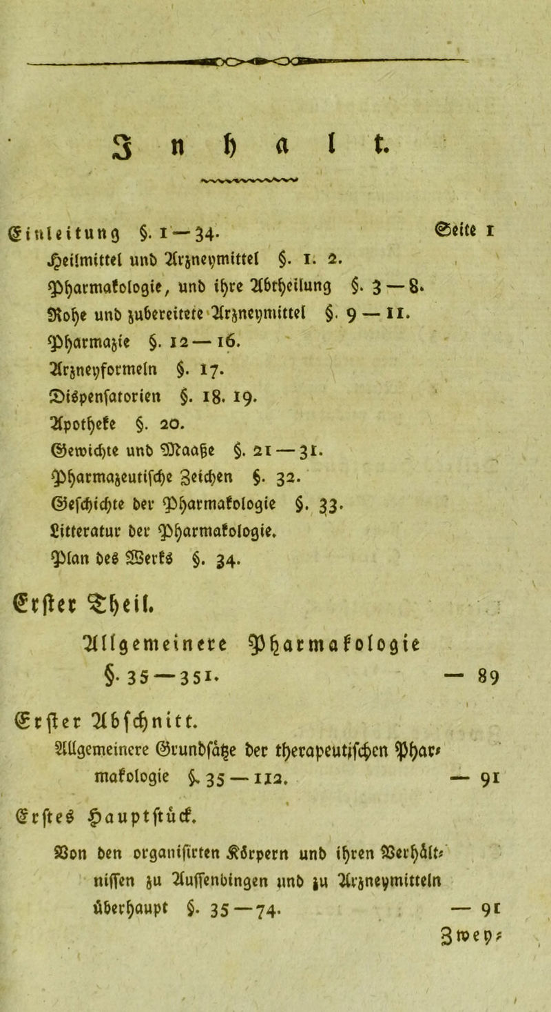 Einleitung §. i —34- ©eite r Heilmittel unb 2lrjnepmittel §. i. 2. Qbfyarmafologie, unb if)re 2lbtfycilung §. 3 — 8. iRofye unb jubereitete 2irjncymittel §. 9 — 11. ^^armnjte §.12—16. 2lrjnet;formeln §. 17. CDiSpenfatorien §. 18. 19. 3ipotfyefe §. 20. ©eroidjte unb ^Jtao^e §. 21 — 31. £>fyatmajeutifcf)e 3etct?er» §. 32. ©efcbicbte bei- «Pbarmafologie §. 33. Sitferatuc bei’ spfyörtnafologie, *3Mcm be$ SBerfö §. 34. <£rjht $:l)eil. 2n(gemeitme ^atmaf ologie (Srjler 2Ufcf)nitt. Mgemeinere ©i’unbfatje t>ec tfjerapeutjfcfcen <pi)ar* GrrfteS |)auptftücf. 83on ben organiftcten Körpern unb il)ren 23ei’f)5lt* niffen ju 2luftenbingen «nb tu 2lijneymitteln §• 35 — 351. - 89 ntofologie §>35 — 112. — 9i überhaupt §. 35 — 74. — 9t 3wep?