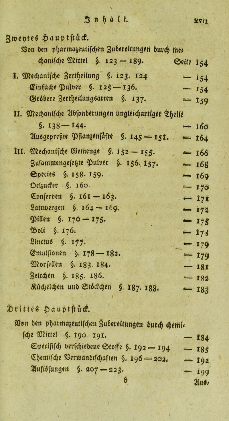 3tt>epteö £auptftücf. 23on Pen pfyavmajeutifdjen 3u&amp;et‘eittmgen buvdj ine# <$anifd)e Mittel §. 123 — 189. 0eife I. «D?ed>änifc&amp;e 3ert()eilung §. 123. 124 _ ^4 (Sinfa^e'Pulöec §.125 — 136. — I54 (gröbere gertljeiiungsktvten §. 137. — x5g II. Sftedjanifdje 2i&amp;fonPerungen üngletd;artigei? $jjetie §. 138—U4. 16ö 3tu«g«prepe <PfIanjenf5fte §. 145 — 15*. —164 III. 3fted)cmtfd)e ©emenge §. 152—155. *- t66 gufammcngefefcte ‘Pulwer §. 156. 157. — ^g ©pecte$ §. 158- 159- *— 169 Oeljucfer §. 160, Sonferöen §. 161 — 163. Sanroergen §. 164 — 169. Riffen §. 170 —175. jj§ föoli §. 176. _ 173 Siitctuö §. 177. — jjq (gmiUftonen §.178 —182. — tjg tSftorfeöen §. 183. 184- igi geitdjen §. 185- 186. _ Igi $üd)dd>en unP ©töd’djen §. 187. ig8* *— 133 1 / 2)rttte§ |)auptftucf. 23en Pen p^atmojeutifd)eit 3u6et^Uungeti 6wrc$ QmU fdje ffiittel §. 190. 391. «_ jg^ ©pecififc^ mfd)tePene ©toffe §. 192 —I94 Ig5 (£f>emtfd)C SSerifocmPtfdjaften §. 196—202* -=_ i93» Sfuflöjungen §.207 — 223. *- t99 ö M