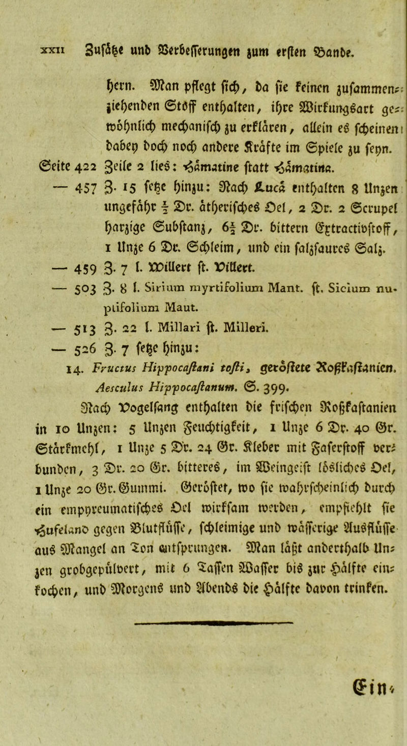 ^crn. 5J?an pflegt ftcb, ba fie Feinen aufammen;- jicf)enben ©töff enthalten, i^re Sirfunggart ges wof)nlicb meebanifd; ju erFlären, allein eg fcfceineni babep boeb nod; anbere flrafte im (Spiele ju fepn. ©eite 422 3<-’ilf 2 lies: ^amatine ftatt ^matina. — 45? 3- r5 ^inju: 9iacb £uc« enthalten 8 Unjen ungefaßt f 2)r. atf)erifcbeg Oel, 2 2)r. 2 ©crupel ^arjige ©ubftanj, 6f £>r. bittern (JptractwftofF, 1 Unje 6 3)t\ ©cbleim, nnb ein falafaureg ©alj. — 459 3-7 l- >30iUerr ft. *>töert. — 503 3’ &amp; l. Sirium myrtifoliuxn Mant. ft. Sicium nu- plifolium Maut. — 513 3- 22 t- Millari jt. Milleri. — 526 3- 7 f^c^inju: 14. Fyuctus Hiypocafiatii tofti, getofiete XoffFaftanicn, Aesculus Hippocafianutn. ©. 399. 3?ad> Vogelfang enthalten bie frifeben 3\0§faftanien in 10 Ungen: 5 Unjcn §eud;tigfeit, 1 Unje 6 £>r- 40 ®r. ©tärfmd)l/ 1 Unge 5 2>'r. 24 @r. Kleber mit gaferftoff peri bunben, 3 20 ®r. bittereg, im SDeingeift loglidKg Oel, lUnje 20 @r.@ummt. ©eroftet, wo fie waf)rfrf>einl!cb burd? ein cmppreumatifcbeg Oel wirFfam werben, empfiehlt fie ■^ufelanD gegen S5lutfluffe, fcbleimige unb wäfferige ÜlugflülTe aug Mangel an Sen «ltfprungen. 3Jian la§t anbertbalb Un; gen grobgepüloert, mit 6 Waffen Gaffer big jur £alfte ein; foeben, unb 5Korgcng unb Sfbenbg bie Hälfte baoon trinfen. (?in*