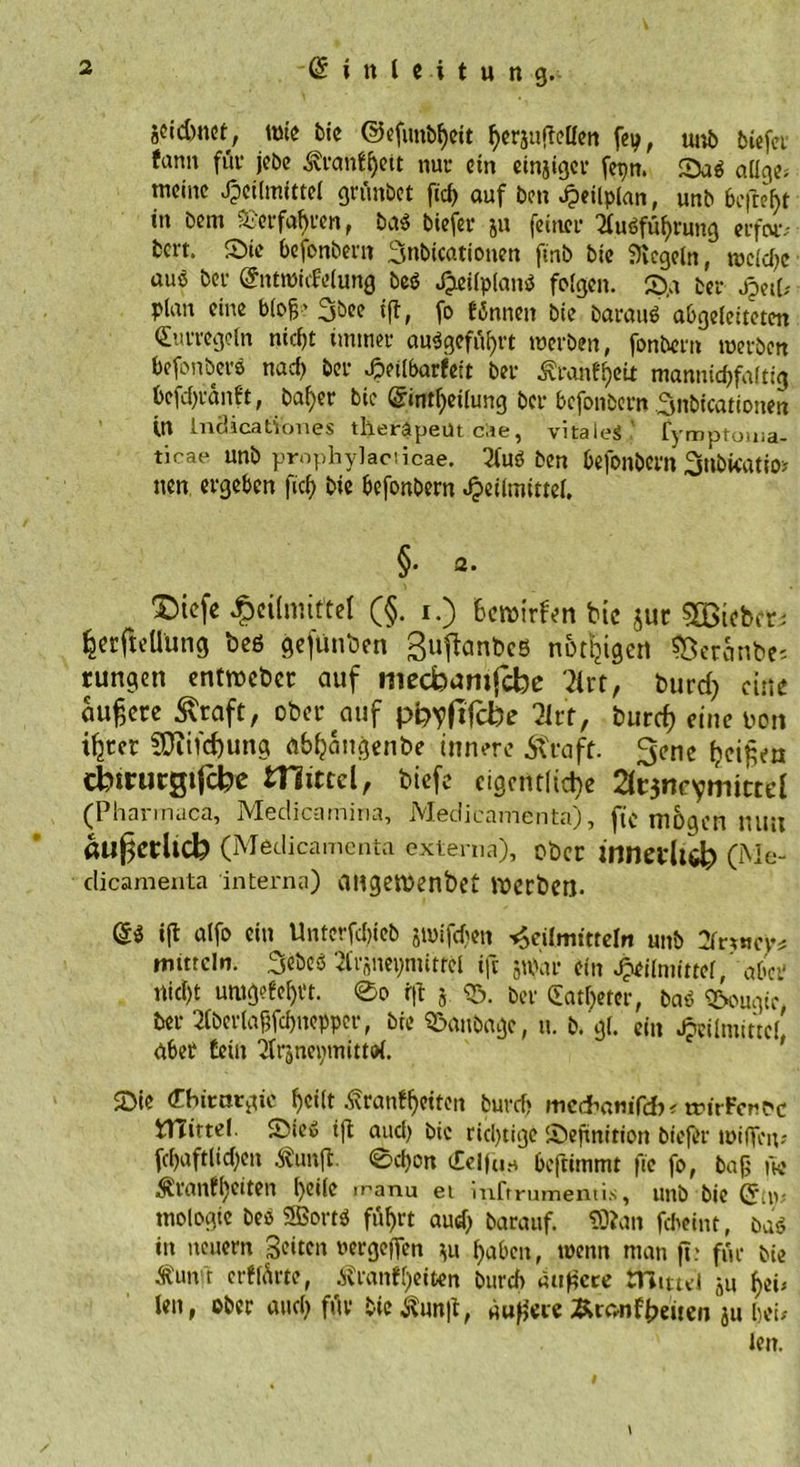 äcidmet, wie bic ©efimbfjett herjuftcllen fep, uub biefei fann füv jcbe 3?ranfl)ett nur ein einiger fepn. Dab aUge* meine Heilmittel grünbet fiel) auf ben Htüplan, unb befreht tn bem Verfahren, bab biefer 511 feiner 2lubfüf)rung erfoiv bert. Die befonbern 3nbicationen finb bie Siegeln, wcld)e auß ber Entmicfelung beb HeilplaiW folgen. D.a ber Heil; plan eine bloß’ 3bee t|T, fo tönnen bie baraub abgeleiteten Eurregeln nicht immer angeführt werben, fonbern werben befonbers nad) ber Heilbarkeit ber Äranfjeit mannid)faltig befdjränkt, baf>er bie Eintl)eilung ber befonbern üynbicationen in lndicationes theräpeüt cae, vitale«,' fynjptoina- ticae unb prophylaciicae. 2lub ben befonbern Snbfcatio* nen ergeben fiel) bie befonbern Heilmittel. §. a. Dtefe Heilmittel (§. 1.) Bcmirfen bie jur 2ötebcr; ^erftellung beö gefunken ßuftanbes notijigert $}eranbe; tungen entweber auf meebamfebe 2irt, burd) eine äußere straft, ober auf ppyfifcfo litt, burd) eine non %cr 2Dind)ung ab^angenbe innere .Straff. 3enc Beiden Cbtrutgijcfe« mittel, biefe eigentliche 2ltjneymictd (Pharinaca, Medicamiria, Medieamenta), ftc mögen nun auj^Ctltcb (Medieamenta externa), ober (Me- clicamenta interna) angemenbet werben. E« «fl alfo ein Unterfchieb äwifdjen Heilmitteln unb Xtfncy* mittcln. 3ebeö 'drsneynütrcl ift 5War ein Heilmittel ’ aber nicht umgekehrt. 0o fft j. <5. ber Cathetcr, bab QSougic ber 3lberlaßfchncppcr, bie SSanbage, u. b. gl. ein Heilmittel aber teilt ‘ülr3nei;mitto{. 2Me Cbimtgtc heilt Äranf^citctt burd) medmmfcb* tmrFencc tHirtel. Dieb ift and) bic richtige Definition biefer wißen? fd)aftlid)en äunjl. 0d)on Celfuo beftimmt ftc fo, baß fw ^ranfl)eiten h®ile manu ei inftrumentis, unb bie Eiw mologie beb SSortb führt auch barauf. SDlan febeint, öab in neuern Seiten uergeffen m haben, wenn man ftc für bie Äun't erklärte, Krankheiten burch äußere mittel 3u hei? len, ober auch füv bic Kun|t, äußere Äronffmten ju hei/ len.