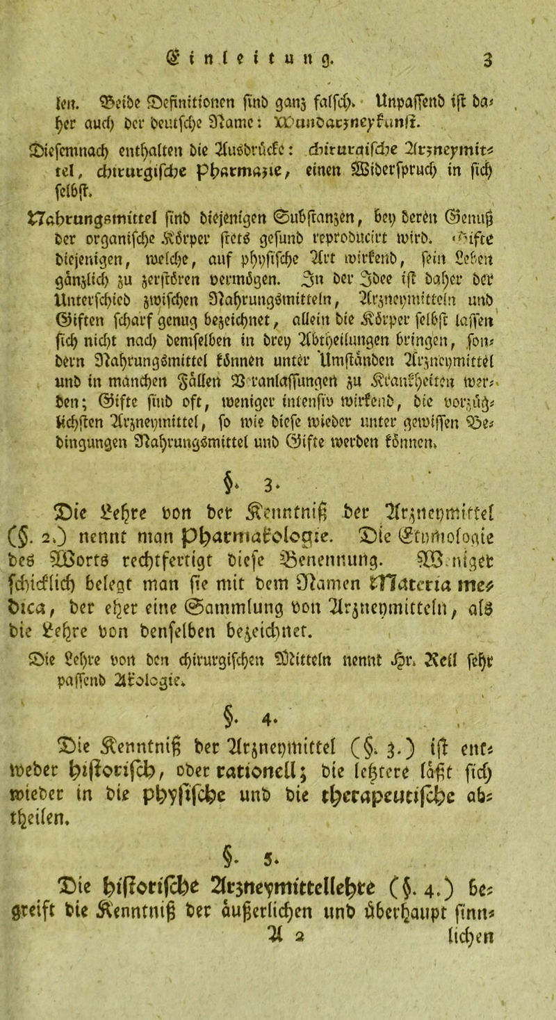 {en. 3?»eibe Definitionen finb ganj fa(fd> UnpafTenD ifl ba< her aud; ber beutfd;e 3iamc: XC>aitt)acjneyfunfi. Dtefcnmad) enthalten Die 2tu©bvücfe: diirutmfcbe Ktsncymit* tel, ebttutgifebe pbßtmajie, einen SüBiberfprud; in fid) fe(6(T. Nahrungsmittel fi'nb Diejenigen 0uSfranzen, Set; Deren ©einig Der organifd;e Körper fretP gefunb reproDttciit wirb. <<ufce Diejenigen, weidje, auf phbftfcho 2frt wirfertb, fein Sehen ganjlid; ju jetfrören permögen. 3» Ser 3Dee ifi Daf)er bet Unterfchieb jwifd;en 3^af>rung!5mittcln, 2(rjrtci;mtttein unD ©iften fcharf genug bezeichnet, allein Die Körper felSfc laffett ficf> nicht nad; DenijeiSen in brep 7fbti)ei(uttgen bringen, fern* Dern 3^af)vungumitte( fiSnnen unter UmjtdnDen 2frjnepmittei unD in manchen fallen 93 ranlafTungen zu hülfet teu \vn>- Den; ©iftc finb oft, weniger tntenfm mirfenD, Die üorjitg* üchjien Tfrznepmittel, fo roie Diefe wicber unter getuiffen ?3e* Dingungen 3?ahrung$mittel unD ©ifte werben fomten. 5Die £elire bon bet &amp;enntniß bet (§. 2.) nennt man pfyarntairolocrie. £)te ©fnrtiologie beö Stßortö rechtfertigt biefe Benennung. 5®.niget feindlich belegt man fie mit bem Ohmen fHatma me* tuca, bet e^er eine @amm(ung bon‘2irjnet)mttteln, al$ bie £ehre bon benfelben bezeichnet. Die Sef;re non Den chtrurgifchen Mitteln nennt J|>r* 2vdl fcf)t paffenb 2trolcgu\ SMe Äenntniß ber Arzneimittel (§. 3.) tjl ent« Ibeber h»|?c>rifcb, ober rationell; bie Ichtcre laßt fiel; mteber in bie ph>yfifcl?e unb bie t^crapeutifcfec ab; feilen. X)ie h>t(tort|cbe 2lr3ttevmttteUe^te (5-4.) bc; greift bie ftenntniß ber äußerlichen unb überhaupt finn< Ti 2 ltd;en