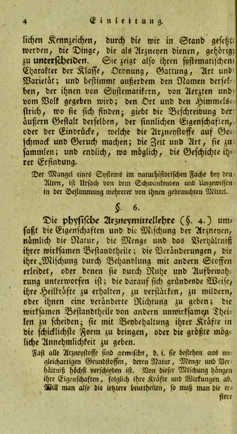 lidjen ^ennjeidjen, burd) bie wir in ©tanb gefeft: werben, bic'Oinge, bie a(6 ^Irjnepen bienen, gehörig* ju untetfcbeiöen. ©ie $eigt alfo ifjren fpftematifdjcm Etjarafter ber Pfaffe, Orbnung, ©attung, 21rt unb' Söarietat; unb beftimmt attfterbem ben Dramen berfek ben, ber iljnen bon ©pftematifcrn, t>on 21erjten unb bom $3olf gegeben wirb; ben Ort unb ben .^immelö; ftrid), wo fte fid) ftnben; giebt bic SSefcfyreibung ber äußern ©eftalt betfelben, ber ftnn(id)en ©tgenfcfjaftcn,. ober ber Sinbrücfe, welche bie 2ir^net)ftoffe auf ©es jdjmacf unb ©erud) machen; bie Seit unb 2Itt, fie ju fammlen; unb enblid), wo mbglid), bie ©efd)id)te ih- rer ©rftnbung. Ser Mangel ein«5 ©pftemS im natutbiftorifeben $adjo bet; bcu i eilten, ift llrfacf) von bem 0d>ioanfenben unb Ungereiften: in ber Seftimmung mehrerer von if)ncn gebrausten Mittel. §. 6. ©ie p^yjtfcbc %t$neymitteilefyte (§. 4.) unt* faftt bie ©igenfefpften unb bie 9J?ifd)ung ber 2(r,;net)cn, namlid) bie Sftarur, bic SDienge unb baö Sßerpaltnift ifjrer witffamen 35eftanbtljeile; bie $>cranberungen, bie i^re %?0iifd)ung burd) 33eljanblung mit anbern ©toffen erleibet, ober benett fte burd) Stube unb Tlufbewa^ rung unterworfen ift; bie barauf ftd) grftnbenbe 933eife/ tljre Jpeilfrafte $u erhalten, $u berftatfen, ju milbern, ober ihnen eine beranberte Siicfttung ju geben; bie wirffamen Beftanbtfjcile bon anbern unwirffame/t 5fjeft len ju fd)eibcn; fte mit Sepbefjaltung ihrer Ärafre in bic fd)icflicf)fte §orm *u bringen, ober bie grbjjrc mbg« litfje 2fnnebmlid)feit ju geben. §aft alle 2frjnet)ftoffe finb gemifcbr, b. i. fie heftchen au$ un- gleichartigen ©runbftoffen, beron 37atur, Sftenge unb 93er- l)ältnift wrfdjjieben ift. 23on biefer SBffd)ung fangen ipre Qfigenfcbaftcn, folglich ihre Kräfte unb SBirfungen ab. 96ill man alfo bie lebtere heurtheilcn, fo mujj man bie er> ftere