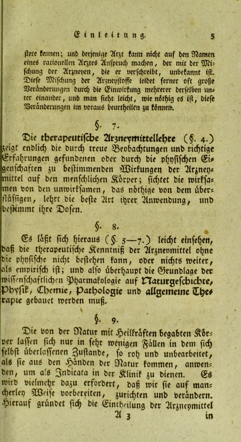 ftcrc fcimeit; unb berjonige 2Crjt faitit ntdjt auf ben 9?amett eines ratjonclfcn Tfrjteö 2Tnfprud) machen, ber mit bei1 'Sftis fd>ung Der 2frineyen, bie er «erfebreibt, unbefannt fft £>iefe 9Jiifd)ung ber 3f^nei)ftoffc leibet ferner oft grojje SSSeränberungen burd) bie Grimoirfung mehrerer berfelben un* ter einanber, uitb man fief)t leid)t, roie nöt^tg c$ ift, biefe SScranberungeit im oorauS beurteilen ju fönnen. §• 7. £sie tberapetmfcbe 2lr$ne?itritteHehte (§. 4.) $eigt enblid) bie burd) treue ^Beobachtungen unb richtige Erfahrungen gefunbenen ober burd) bie phpjtfd)en Eis» gcnfdjaften ju befiimmenben ’löirfungen ber 2lr$nei)* mittel auf ben menfd)Iid)en Äorper; fieptet bie wirffa* men ton ben unwirffamen, baö nbthige pon bem über* flüffigen, lehrt bie befte iirt ihrer 2lnwenbung, unb befKmmt ihre £)ofen. §• 8. ft'<f> hieraus (§. 5-—7.) Iei<f>C clnfc^ett, bafj bie t^crapeutifcf>e $enntntfj ber Ürgneomittel ohne bie pf2pftfcf)e nid)t begehen bann, ober nid)t6 weiter, als empirifcf) iß; unb alfo überhaupt bie ©runblage bei: n>iffi’nfd)aft(id)cn ^^armafofogie auf riatiirgefcbtcbte, PW»/ Cbemie, Pathologie unb allgemeine tapte gebauet werben mufj. §• 9. T)ie Pon ber Sßafur mit Jfpeilfraften begabten Ä&amp;r* per laffen fid) nur in feht wenigen $aUen in bem fidj felbß überladenen Sußanbe, fo roh unb unbearbeitet, ald fie auö ben ^anben ber Statur fommen, anwen* ben, um afö Snbicata in ber &amp;linif $u bienen. Set wirb Pielmefcr baju erforbert, bafc wir fie auf man* cherlep 033‘ife porbereiten, Juristen unb Peranbern. hierauf grünbet ßch bie Einteilung ber Ülrjnepmittel 21 3 in