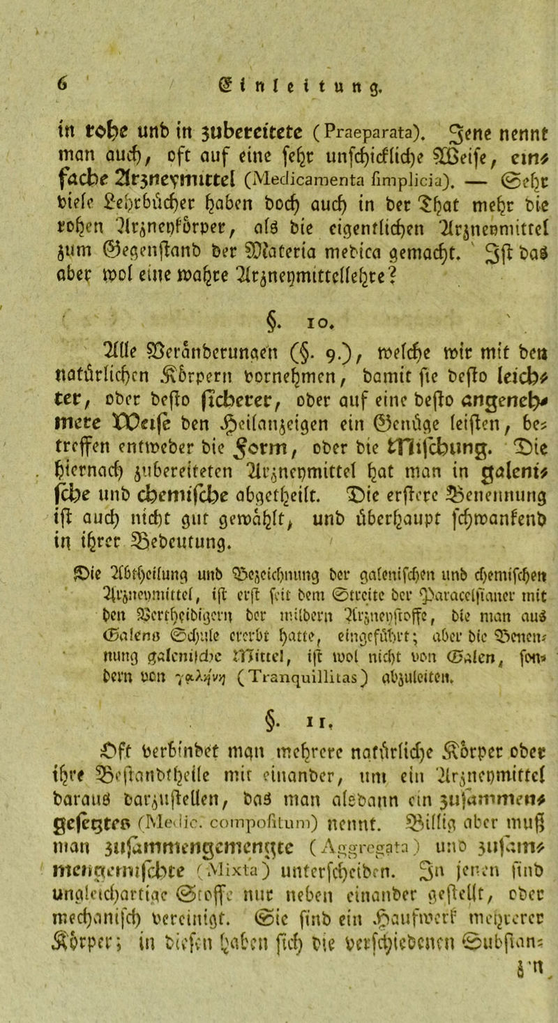 ttt tofye uttb in 311beteitete (Praeparata). 3ene nennt man auch, oft auf eine feljr unfc^icfltd)? Sfßeife, em# f&amp;dbc 2lt$nc\nuttc[ (Medicaraenta fimpJicia). — @efjt btele 2eht6ücher haben boef) auch tn bet 'J^at mehr bie to^en ‘Jlrsnepförper, afe bie eigentlichen Tfcjneoniitrel jum ©egenflanb bet SDfatetia mebica gemacht. fra$ aber mol eine malzte ^nepmtttcllehte? §. IO. 2Ille Söcranbetungen (§. 9.), welche mit mit bea natürlichen Äbrpern oornehmen, bamit fie bcflo leicb* ter, ober bcflo ftebetrer, ober auf eine beflo arigenetv incte XX^eifc ben JPjeilanjeigen ein ©cnüge leiften, bes treffen entmeber bie ^errn, ober bie tHijcbung. 'Sie hiernad) jubereiteten 2U\jnepmittel hat man in galem# fcfre unb efeemifebe abgctheilt. Die erflete Benennung tfl auch nicht gut gewählt, unb überhaupt fd;manfenb in ih^c Ißebcutung. ®ie 2l6t()ei(ung unb S&amp;cjctcbnimg bet galonifcbm unb d)entifcbett 3ttJ»«)nuttel, tft ec ft feit beut ©treite bei* Q>aracelftanec tnit ben 23erff)etbiijevn bet ntilbern 2tcjneiiftoffe, bie man au$ (Bateno ©d)ute ererbt hatte, eingeföbrt; aber bte fettem ttuttg galenildte ITTittcI, tft mol nicht von (Dalen, fon* bern von yotty'vq (Tranquillitas) abjuleiteu. §• ii, Dft toerbinbet mgtt mehrere nafürlidje Körper ober ihre 55efianbfhei(e mir einanber, um ein Ürjnepmittcf barauö bar^uflellen, baä man alebann ein 311 jammen# gefegten (Medio: compofitum) nennt. Seidig aber muß man 3ufammengcmcngte (Aggrcgatn) uno jufam# meiigertiifcbte (Mixta) unterfd)cibcn. 3n jenen ftnb ungleichartige @teffe nur neben cinanber geteilt, ober mechanifd) bereinigt, ©ic ftnb ein JpaufmerF mehrerer $fcrper; in biefen bähen fiel) bie verfct;icbcncn ©ubfian? ä'K.