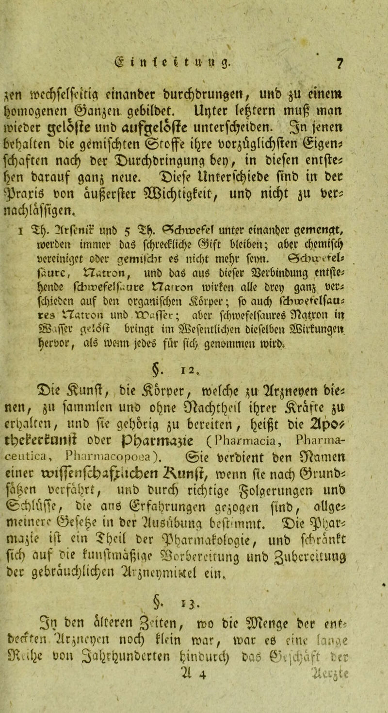 *en tpcchfeffvirig cinanber burchbrungen, tmb ju einem homogenen (2>an$eti gebilbet. Utjter Centern muß matt ipieber gelojlc unb aufgelofie untetfdjetben. 3n Koen bellten bie g^mijehten ©rofe ihre Por$itglid)ften ©gern fd)aften nad) ber <£Hird)bringung bet), in biefen cntflcs ljen batauf ganj neue. T)iefe tlntcrfd)icbc finb in bec ^rajriö Pon au^etfler SÖ3id)tigfeity unb ntcf)t ju Pets nad)(afftgen, i 2(rfl’r»iir unb 5 ^»ebroefef unter einander gemengt, werben immer ba<3 fcf)i'ecü[icl)e ($Kft bleiben; aber cbemifci) «crcinigct ober gemilcht e3 nidjt mehr fcmi. 0dw»rel# fätire, t7atron, utib baö auö biejer 93erbinbung entfiel benbe fdnr>cfelf;ut:e t7a<ron mitten alle brci) ganj »er« fd).iebcn auf ben organifdjen Körper; fo auch fdwetclfaa* tes Platten unb traflet; aber fdimefcffaureö Patron in $S$ ijfer geloft bringt im SBefentlidjen biefelbeit SSBiifungett berbor, als wenn jebe» für ftd) genommen wirb; §• I2‘ 25te $unft, bie Körper, tpeldjc $u 'Jfqnepen bie« nett, ju fammlen unb ohne £Rad)t(jei( ihrer grafte ju erhalten, unb fte gehörig ju bereiten, h«i§t bie 21pO* ttbcberbaitit ober pb>artrtrt3te (Pharmacia, Pharrna- c.eutica, Pharmacopoea). ©ie Perbient ben £Ramen einer wtf]enfcbaf;Ucbeti Kunft, wenn fie nad) @runb* jaften Perfahrt, tmb burd) richtige Folgerungen unb ©chtüffe, bie anö Erfahrungen gezogen finb, öliges ntetnere ©efehe in ber Ausübung befhmmt. SDie ^hars ntape ijt ein ber ^barmafofogte, unb fcbranlt ftd) auf bie hmfhnäfnge SSorhereirung unb ßuberedung bec gebräuchlichen Tlvjnepmi&amp;tel ein, * §♦ 13« 3n ben öfteren feiten, ipo bie sJDtenge ber enb beerten 'ilr^tepcn nod) Kein roar, mar eß eine lange SRüfee Pon Sahthunberten bin'ca cd) baß @v|d;aft ber ‘21 4 Tlerjte