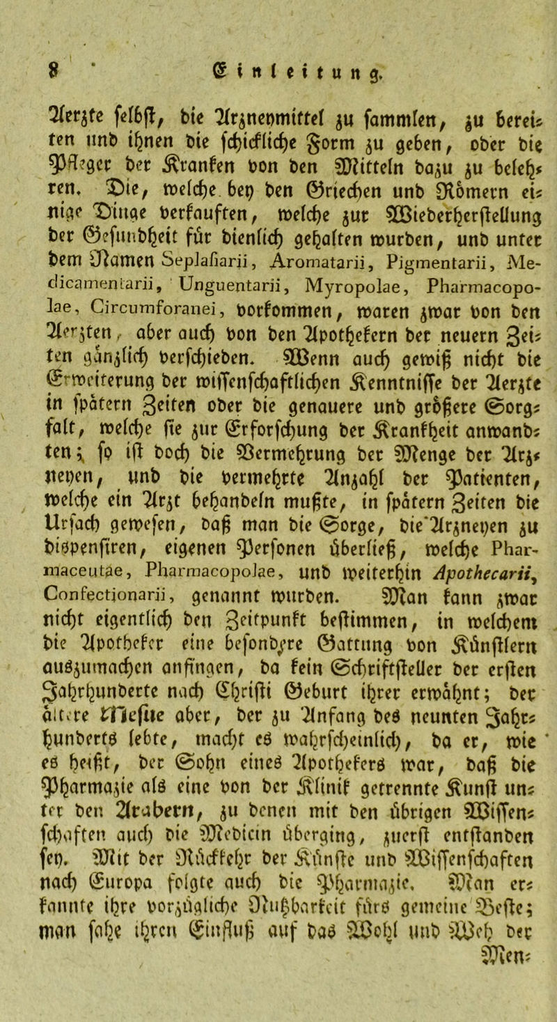 9 Gsin(eitung. 2(er$fe felbft, bic Tizneomtftel ju famntlen, 6weU fen unb ihnen Die fchicflicf)e §orm ju geben, ober bie gjfogcr ber ^tanfen bon ben SHitteln ba^u ju beleh* ren. ^ie, welche bep ben ©riechen unb Olomevn ei« Jiige Tmtqe berfauften, welche jur VBieberherfiellung ber ©efunbheit für bienlid) gehalten würben, unb unter bew O^awen SepJafiarii, Aromatarii, Pigmentarii, Me- clicameniarii, Unguentarii, Myropolae, Pharmacopo- lae, Circumforanei, botfommen, waren jwar bon ben Tter^ten aber auch bon ben ‘iipothefern ber neuern ten gänzlich berfchieben. VÖenn au cf) gewif; nicht bie ©rtpetterung ber wiffcnfchaftlicf)en &amp;enntniffe ber ilerjte in tpatern ober btc genauere unb grbfjere ©org« falt, welche fte jur ©rforfchung ber Äranffjcit anwanb; ten^ fo ift boch btc Vermehrung ber 3J?enge ber Tltj# itepen, unb bie betmehrte 2Cn$ahl ber ^a^nten, Welche ein Tlrjt behanbeln mufite, in fpatern feiten bie Urfach gewefen, t>a£ man bie ©orge, bie‘2irjnepen $u bispenfiren, eigenen $)erfonen überltefj, welche Phar- maceutae, PharmacopoJae, unb Weiterhin Apothecarii^ Confectjonarii, genannt würben. Vtan bann jwar nicht eigentlich ben 3<nfPunft beftimmen, in welchem bie ^potbefer eine befonbyre ©attung bon ^ünfHertt auSjumacf)cn anftngen, ba fein ©chriftßeller ber erfieit gahrhunberte nach (Sfjrifli ©eburt ihrer erwähnt; ber aitv-re tHeflie aber, ber ju Anfang beS neunten hunberfö lebte, macht cS wahrfd)emlid), ba er, wie* es betfH, ber ©ohn etneö 2(pothefers war, baf; bie 93harma$ie als eine bon ber ütltnif getrennte £un|j un; ter ben Arabern, ju benen mit ben übrigen Vßiffen« fchaften auch bie V?ebtcin überging, juerfi entftanben fen. Vitt ber Ütücffehr ber fünfte unb VBiffenfchaften nach (Europa folgte auch bie 93harmajic, Vtan er« fannte ihre bezügliche 9tu|barfcit fürs gemeine Sßcfle; man fah* thrcu auf bas unb V3ef; ber ä^en?