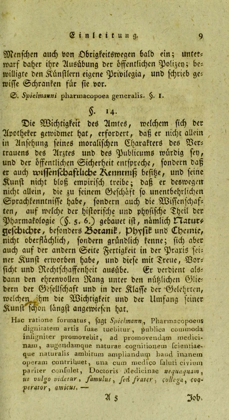 ?Oienfchcn ancf> bon £)bngfeitßwegcn 6alb ein; untet; warf baffer t^re Ausübung ber bffcntlid)en ^Jolijep; bc; willigte ben ÄünfUern eigene ^ribilegta, unb fc^cicb gc; wiffe ©cf)ranfen für fte oor. 0, Sfielmanni pharmacopoea generalis. §. I. §. 14. ^Die ?03icf)tigfeit beß Tlmteß, welchem ft cf) ber QXpot^efcc gewibmet hat, erforbert, ba§ ec nicht allein , in 'ilnfeljung fetneö mocaUfdjen QÜharaf’tcrß beß S3er; trauenß beß ?lrjteß unb beß spublicumß witrbig fet), unb bec öffentlichen ©icherljeit entfptccf)e, fonbecn ba£ er auch imftenfcbaftlicbe Kcnnrntf? bcft|e, unb feine Äunff nicht bloß empirifch treibe; baß er beßwegetr nicht allein, bie ju feinem ©efd)aft fo uncntbehrltd)en ©praefffenntniffe habe, fonbern aud) bie 50ßiffcnfd)afs ten, auf welche ber ^iflorifcf)e unb p^pfifdje Sheti ber 93hatmafologie ($. 5. 6.) gebauet ifi, nämlich natura gefebicbte, befonberß &amp;otam£, pfifft unb Chemie, nicht oberflächlich, fonbern grünblich fenne; fid) aber aud) auf ber attbern ©eite $crtigfeit in ber ^Jrajctß fei; ner Äunji erworben habe, unb biefe mit Steile, 23or; fid)t unb SRechtfchaffenljeit außübe. @r oerbient alß; bann ben ehcenboüen Övang unter ben nüflichen ©lie; bern ber ©efeUfdjaft unb in ber klaffe ber ©eiehrten, welchem ihm bie 5öid)tigfeit unb ber Umfang feiner #unfrfd)cm (angff angewiefen hat, Hac ratione formatus, fagt Spielmatin^ Phannacbpoens digniiaiern artis fuae tuebilur, publica commoda iniigniter promovebit, ad promövendam medici- naiu, augendamque naturae cogniiionein fciemjae~ que naturalis ambifum ampliandum haud inanem operajn contripuet, una cum medico faluti civium pariler confulet, Doctoris iVledicinae ueqiunjuam, ut vulgo viderur, famulus, fed fraier, (ullega^ coq- fierntor) 1vnicus, — 5(5