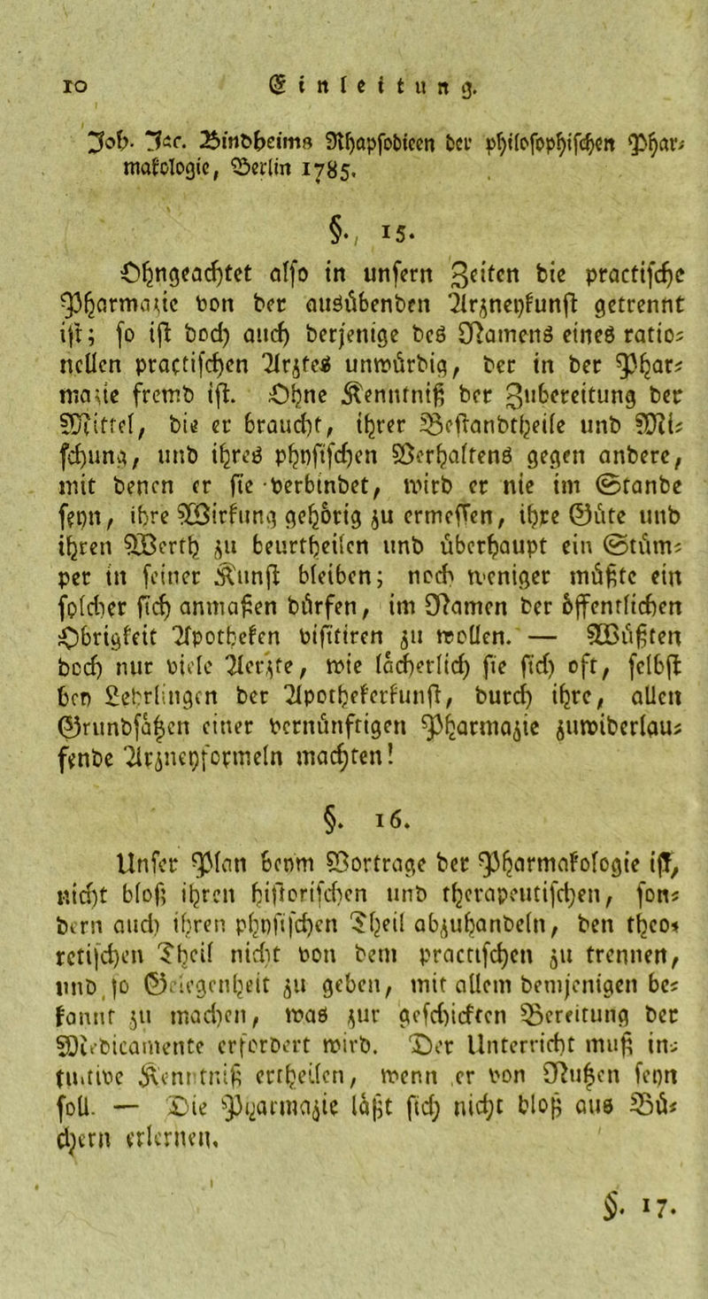 Job- Jic. Bmöbeim« 3tf>apfobtcen ber ^Ucfop^ifc^ctt mafclogic, Berlin 1785. §., X5‘ 0$ngtad)üet otfo in unfern feiten bi* practifdje ^3^armadc ton ber auöübenben 2irjnei)funft getrennt ift; fo ift bod) and) berjetiige beö Oiamettä eines ratto; nclien practifdjen Tlr^teS unrofirbig, ber in ber tnaue fretr.b ifh £>bne ^ennfniß ber ^uberettung ber Sütifrei, bie er 6raud)t, ihrer 33cftanbtheile unb fd)ung, unb ihres phofifdjen Verhaltens gegen anbere, mit benen er fte perbinbet, wirb er nie im ©tanbe fepn, ihre SESirfung gehörig ju ermeffen, ihre ®iite unb ihren QBerttj ju beurteilen unb überhaupt ein ©tfim« per tu feiner Äunft bleiben; noch tveniger müßte ein fpldier ftef) anmaßen bürfen, im tarnen ber bjfentlicben Obrigfeit Spotteten pifiriren 51t molien. — 3Bußten bed) nur Piele 2ler*fe, mie iadjetiid) fie fid) oft, felbfl ben Lehrlingen ber 2lpotheferfunfl, burd) ihre, allen 0runbfä|en einer Pernitnftigen fPharmajie $urc»iberlauj fenbe Tirinepformeln machten! §♦ 16. Unfcr f)Man boom Vortrage ber ^^armafologie ifF, nid)t blof; ihren fpiftorifchcn unb tl)erapeutifd)en, fons bern and) ihren p()pft|'d)cn $heÜ ab^uhanbeln, ben tljco* rctifdjen Tbcil nidjt pou bem practtfcl)en 51t trennen, unb |o 0degcn^eit 51t geben, mit allem bemjentgen be* fannt jtt mad)cn, maß ^ur gefd)irften Bereitung ber SDiebicamente erforbert tpirb. X)er Unterricht mu| in; tUitiPe $cnrtniß erteilen, menn er pon Sftufcn fepn foll. — £>ie ^arma^ie laßt fid; nicht bloß aus djern erlernen, §• 17.