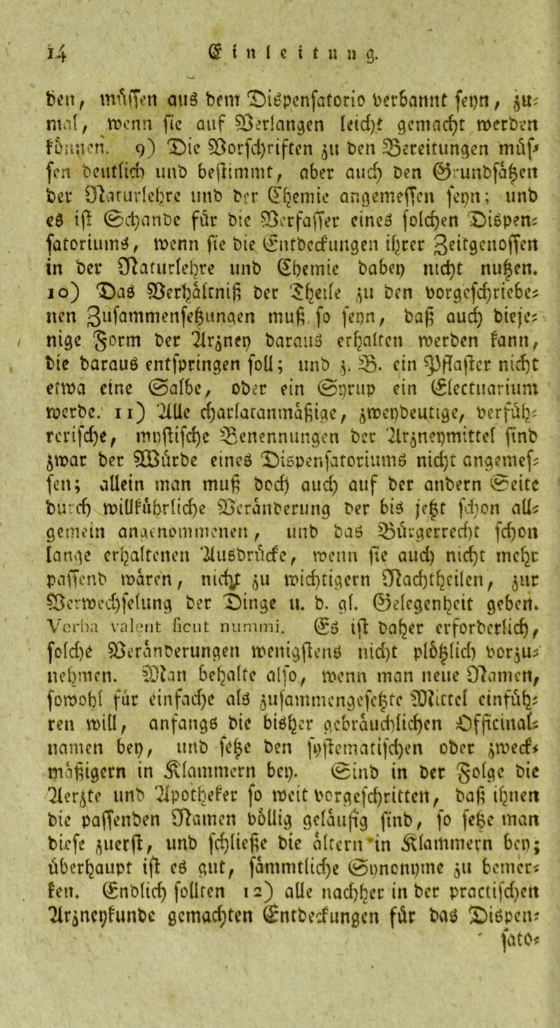 feen, müffett aus feem DiSpenfatorio berbannt fepn, p? mal, wenn fie auf Verlangen leid)t gemacht werben fDnnen. 9) Die $8orfd)riften 51t feen Bereitungen müf* fen Deutlich unfe bejlimmt, aber auch Den ©runbfafjen feer Olarurlefjre imD Der QT^emie angemeffen fepn; unfe es tjt ©d)anbe für Die Bcrfaffer eines fold)en DiSpen; fatoriums, wenn fie Die E'ntbecf’imgen if^rer geitgcnoffen in feer SRaturlehre unb (Ebemie babep md)t nufen. 10) 'Das Söerljaltntf? Der ?^et(e p feen borgefdfriebes jten ßufamnienfelpnpert mu6. fo fepn, bafj aud) Dieje; nige ^orrn Der 2lrpep Daraus erhalten werben fantt, feie Daraus entfpringen foü; unb ,5. B- ein ^3fTaflcr niefjt etwa eine ©albe, ober ein ©prup ein ©lectuarium werbe: n) 2llle d)arlatanma§ige, jWcpbeuttge, Derfüf); rerifd)e, mpfHfd)c Benennungen Der Tlrpepmittel finfe jwar feer 9Bürbe eines DispenfatortumS nid)t angemef; fen; allein man muf bod) aud) auf feer anbern ©eite bu:d) wiÜfubrlicfe ©cranfeerung Der bis je|t fdion all« gemein angenommenen, unb bas Bürgerrecht fd)on lange erhaltenen ‘iluSbrücfe, wenn fie aud) nicfejt meljc paffenb waren, tiidy: p wichtigem SRacfjtfjcilen, pt Söcrwedjfelung Der Dinge u. b. gl. ©elcgenfecit geben» Verba valent fient nummi. @0 tfl baljer erforbetlid), fold)e sßeranberungen wenigflenS ntd)t pl6|lid) Dorps nehmen. SDlan behalte alfo, wenn man neue CRatrnn, fowobt für einfache als pfammcngefc|te Mittel cinfül); reu will, anfangs Die bisher gebraud)ltd)en Offtcittal; namen bep, uttb fe£e feen fpflematifc^en ober jweef# mäßigem in klammern bei). ©inb in feer §olge feie ülerjte unb '2lpotbefer fo weit borgcfcf)rittett, Daf? ihnen feie paffenfeen Cftamen Pollig geläufig ftnfe, fo fefe man feiefe perjl, unb fd)lief,e fete altern tn klammern bep; überhaupt tfl es gut, fammtltdje ©pnonpme p bemer« len. ©nblid) follten 12) alle nadlet in ber practi(d)cit 'Jlrpcplunfec gemachten Qpntfcecfungen für Das Dispciu ' fato*