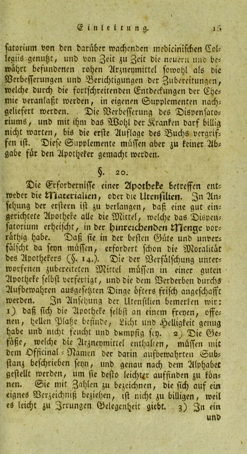 fatorium Pon ben baritbcr ttjacfjertbcn mebtcinifchen Qtol? legitö genügt, unb oon Bi'it ju B^t bie neuern itnb be? wahrt befunbenen rohen Tlrznepmittel fowohl alö fcie Sßerbofferungen unb Berichtigungen ber Bubereitungen, welche burd) bie fortfd)reitenben Gntbedungen ber wie beranlaßt werben, in eigenen Supplementen nach? geliefert werben. Die Sßerbefferung beö Diöpenfato? riumö, unb mit ifjm baö SOBoljl ber Äranfen barf billig nicht warten, btö bie erße Auflage beö Bucf)ö Pergrif? fen iff. Diefe Supplemente mitffen aber zu feiner ’Ub* gäbe für ben 'ilpothefer gemacht werben. §. 20. £)ie Qftforbetniffe einer 2fpotfoe£e betreffen ent? Weber bie tHacenaUeti, ober bie Urcnftlten. 2ln? feljung ber erftern iß zu Perlangen, baß eine gut ein? gerichtete TlpothcFe alle bie SDtittel, welche baö fiepen? fatorium erhei]d)t, in ber fymtcidbcnbcn fcHcnge por? ratljig habe, Daß fte in ber beften ®tife unb unper? fal]d)t ba fepn müffen, erforbert fd)on bie Moralität beö 'Jlpotheferö (§. 14.). ‘Die per 3}erfalfd)ung unter? worfelten $ubereitctcn SOtirtel müffen in einer guten 2lpothefe felbft perfertigt, unb bie bem Sßerberben burd)ö Qlufbewahren auögefehten Dinge bfterö frifcf) angefd)afft werben. 3n 2lnfehung ber lltenfilien bemerfen wir: O baß fid) bie Tlpotfiefe felbfl an einem frepen, offe? nen, t^Uen Pa(3e beßnbe, Sicht unb Jpelltgfeit genug habe unb nicht feud)t unb bumpfig fep. 2) Die ©c? faße, we(d)e bie Tlr^nepmittel enthalten, nnüffen mit bem Dfßcinal ? Spanien ber barin aufbewahrten Sub? ffanj betrieben fepn, unb genau nad) bem ^llphnbct geffellt werben, um fte beßo leider aufßnben ju fbn? nen. Sie mit Bälden zu bezeichnen, bic ftef) auf ein eigneö Berzeichniß beziehen, iff nicht zu billigen, weil eö (eicf)t zu Errungen Gelegenheit giebt. 3) %\\ ein unb