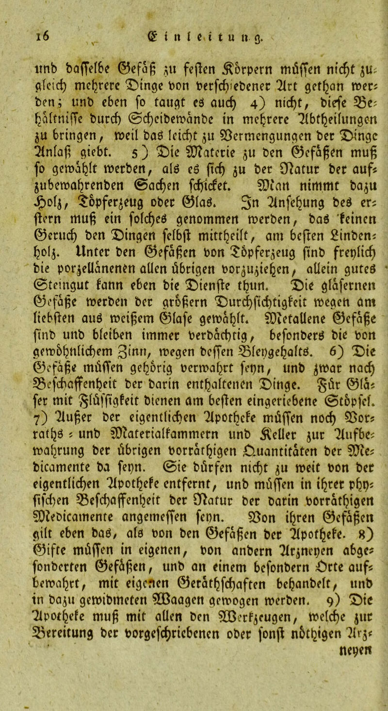 ltnb bafferbe ©efaß $u feften Körpern müffen nießt pfeief) mehrere Dinge Pott Perfeßtebener 2lrt gefrort tper« ben; unb eben fo taugt eß aueß 4) nießt, btefe 53e; ßalttüffe burcf) ©eßeiberoanbe in niedrere Übtßeilungen ju bringen, meil baß leicht ju SÖermengungen ber Dinge 2infaf? giebt. 5 ) Die Materie 511 ben ©efaßen muß fo gemalt tperben, alß eß ßeß $u ber Statur ber auf« jubetpaßrenben ©aeßen feßtefet. SDi'an nimmt ba$u Jftolj, $bpfer£eug ober ©laß. Sn 2lnfeßung beß er« ffern muß ein folcßeß genommen tperben, baß feinen ©eruef) ben gingen felbß mitrßeift, am beften 2inben« ßo!j. Unter ben ©efaßen bon Sopferjeug finb freplicß bie porzellanenen allen übrigen Porzußeßen, allein guteß ©teingut fann eben bie Dienfie tßun. Die glafernen ©efaße tperben ber großem Durcßfteßtigfeit tpegen am liebffen auß tpeißem ©lafe gemailt. fDtetaUcne ©efaße finb uitb bleiben immer Perbacßrig, befonberß bie pon getp&amp;ßnlicßem ginn, megen beffett Slepgeßaltß. 6) Die ©efaße tnüffen gehörig pertpaßrt fepn, tinb ZtPar naeß 5Bcfcßaffenßeit ber barin enthaltenen Dinge, gür ©la« fer mit ^lüffigfeit bienen am beßen eingeriebene ©topfe!. 7) ‘Ziußer ber eigentlichen Tlporßefe müffen noeß $Bot« ratßß « unb iDZaterialfammern unb Heller jur Tlufbe« tpaßrung ber übrigen Porratßigett Quantitäten ber SflZe« bicamente ba fepn. @ie bürfen nießt ju tpeit pon ber eigentlicßen Tfpotßefe entfernt, unb müßen in ißrer pßp« ftfeßen 35efcßajfenßeit ber Ößafur ber barin porratßigen SOZebicamente angettteffen fepn. S5on ißren ©efaßen gilt eben baß/ alß Port ben ©efaßen ber ilpotßefe. 8) ©ifte müffen in eigenen, Pon anbern Tlrzncpen abge* fonberten ©efüßen, unb an einem befonbern £>rte auf« betpaßrt, mit eigenen ©eratßfcßaften beßanbelt, unb in baju getpibmeten SOßaagen gemogen tperben. 9) Die Tlpotßefe muß mit allen ben Snßerfyeugen, tpelcße jut Bereitung ber Porgefcßricbencn ober fonß nbtßigen ?lrz« nepen