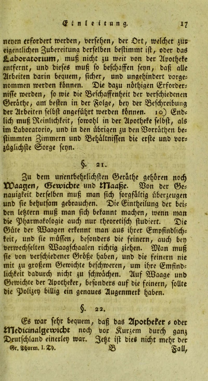 nenen erforbert »erben, berfehen, ber Ort, »eldjer jut eigentlichen 3uf>ereitung berfelben beßimmt iß, ober ba$ ^Laboratorium, muß nicf)t ju »eit bon ber Tlpotljefe entfernt, unb biefeS muß fo befdjafen fcpn, baß alle Arbeiten barin bequem, fielet, unb ungehinbert borge? nommen »erben fonnen. X)ie baju nütljigen ©rforber; niffe »erben, fo »ie bie 35efcf)affenl?eit ber betriebenen ©erathe, am bejlen in ber §olge, bei) bet Sßcfchreibung ber Arbeiten felbjt angeführt »erben fbnnen. 10) ©nb? lief) muß 9leinlid)fett, fo»oIjl in ber Tlpothefe felbff, als im £aboratorio, unb in ben übrigen ju ben Sßorrathen be? fiimmten Zimmern unb Sßehaltniffen bie erfle unb bor? jüglichfie @orge fcqn. §. 21. 3u bem un'entbehtlichfieu ©erathe gehren noefj XEtoagert, (Bewicbte unb ITIaafje. 5öon ber ©es nauigfeit berfelben muß man fiel) forgfaftig überzeugen unb fie beljutfam gebrauchen. £>ie ©intheilung ber bei? ben leftern muß man ftd) befannt machen, »enn man bie ^Pharmakologie auch uur tbeorettfcf) jlubtert. £>ie ©üte ber Söaagen ernennt man aus ihrer ©mpßnbfich? feit, unb fie tnüfjen, befonberö bie feinem, auch bet) ber»echfelten 90ßaagfcf)aalen richtig ziehen. SDian muß fie bon betriebener ©rbße haben, unb bie feinem nie mit ju großem @e»icf)te befch»eren, um ihre ©mßnb? lichfeit baburch nicht zu fehmaeßen. 2luf $öaage unb ©e»id)te ber Apotheker, befonberö auf bie feinem, follte bie 9^4*9 &amp;M9 ein genaues Augenmerk ha^u* §. 22. ©s »ar fehr bequem, baß bas 2fpotbe?er t ober OTe&amp;tcinalgetxncbt noch bor kurzem burcf) ganz SDeutfchlanb einerlei »ar. biei nicht mehr ber «t.ibatm, I-J^. Iß §all,