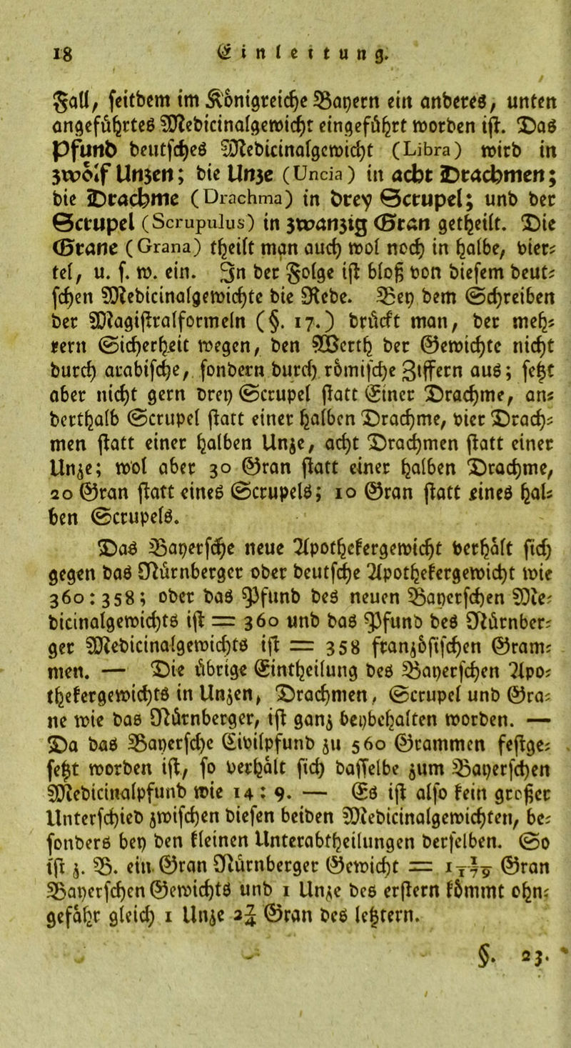 §atl, feitbem im Ä'ontgretcfje kapern ein anbetes, unten ungefülltes ^ebicinalgemicf)t eingefüljrt morben ift. Das Pfutit) beutf$eö Sftebicinalgcmidjt (Libra) mich in 3woIf Umcn; bie Un3e (Uncia) in aebt Drachmen; bie Drachme (Drachma) in hrey ©crupel; unb bet Bctupel (Scrupulus) in 3t»an3ig (Bran geteilt. Die (Braue (Grana) teilt man aud) mol ned) in Ijalbe, toter? tel, u. f. m. ein. bet $olge ift Mo§ toon biefem beut? feiert 9Q?ebicinalgemid)te bie üKebe. 53ep bem ©cfyreiben ber SDtagiftralformeln (§. 17.) brütft man, ber mefj? mn ©idjeteit megen, ben ^öertfj ber ©emidjtc nicf)t burd) arabifdje, fonbern burd) rbmifdje Ziffern auS; fefc aber nid)t gern brep ©crupel jtatt Einer Drachme, an? bettalb ©crupel fLart einer falben Drachme, hier Drad)* men ftatt einer fjalben Unje, ad)t ‘Drachmen flatt einer Unje; mol aber 30 ©ran ftatt einer falben Drachme, 20 ©ran ftatt eines ©ctupels; 10 ©ran ftatt eines (jal? ben ©crupels. Das ißaperfd^e neue 2lpotefergemidjt toerljalt ftd) gegen baS ötürnberger ober beutfdje 2lpotefergemid)t mie 360: 358; ober baS $3funb beS neuen 33apctfd)en SDie? bicinalgemid)ts ift = 360 unb bas ^3funb beS Sftürnber? ger S0}ebicinalgemid)ts ift = 358 frantfifdjen ©ram; men. — ‘Die übrige Einteilung bes £Öaper(d)en 2lpo? tefergemid)ts in Unjen, Drachmen , ©crupel unb ©ra? ne mie bas Otürnberger, ift gan$ bepbcljalten morben. — Da bas 55aperfd)c Eitoilpfunb ju 560 ©rammen feftge? fe|t morben ift, fo toetfjalt fid) bafTelbe jum ^Baperfd)en sjftebicinalpfunb mie 14:9- — Es ift alfo fein großer Unterfd)ieb jmijten biefen beiben 3)tebicinalgemidjfen, be? fonbers bep ben Keinen Unterabteilungen berfelben. ©0 tfi j. 55. ein ©ran Oiürnberger ©emidjt = iTt9 ©ran 33aperfd)cn ©emicf)tS unb 1 Unje bes erftern fbmmt efcn? gefaxt gleid) 1 Unje 2^ ©ran bcS lefjtern. §• 23. '